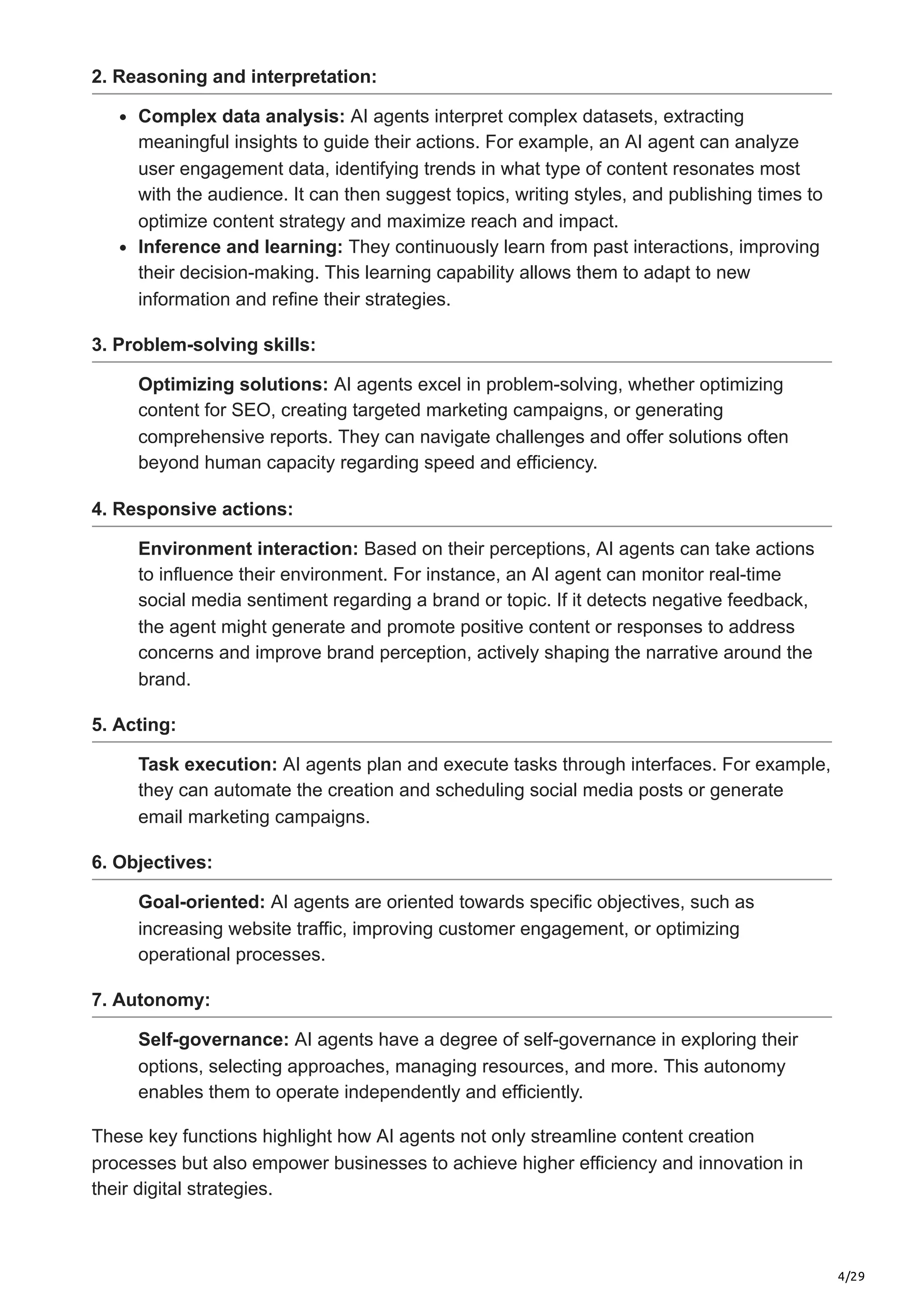 4/29
2. Reasoning and interpretation:
Complex data analysis: AI agents interpret complex datasets, extracting
meaningful insights to guide their actions. For example, an AI agent can analyze
user engagement data, identifying trends in what type of content resonates most
with the audience. It can then suggest topics, writing styles, and publishing times to
optimize content strategy and maximize reach and impact.
Inference and learning: They continuously learn from past interactions, improving
their decision-making. This learning capability allows them to adapt to new
information and refine their strategies.
3. Problem-solving skills:
Optimizing solutions: AI agents excel in problem-solving, whether optimizing
content for SEO, creating targeted marketing campaigns, or generating
comprehensive reports. They can navigate challenges and offer solutions often
beyond human capacity regarding speed and efficiency.
4. Responsive actions:
Environment interaction: Based on their perceptions, AI agents can take actions
to influence their environment. For instance, an AI agent can monitor real-time
social media sentiment regarding a brand or topic. If it detects negative feedback,
the agent might generate and promote positive content or responses to address
concerns and improve brand perception, actively shaping the narrative around the
brand.
5. Acting:
Task execution: AI agents plan and execute tasks through interfaces. For example,
they can automate the creation and scheduling social media posts or generate
email marketing campaigns.
6. Objectives:
Goal-oriented: AI agents are oriented towards specific objectives, such as
increasing website traffic, improving customer engagement, or optimizing
operational processes.
7. Autonomy:
Self-governance: AI agents have a degree of self-governance in exploring their
options, selecting approaches, managing resources, and more. This autonomy
enables them to operate independently and efficiently.
These key functions highlight how AI agents not only streamline content creation
processes but also empower businesses to achieve higher efficiency and innovation in
their digital strategies.
 
