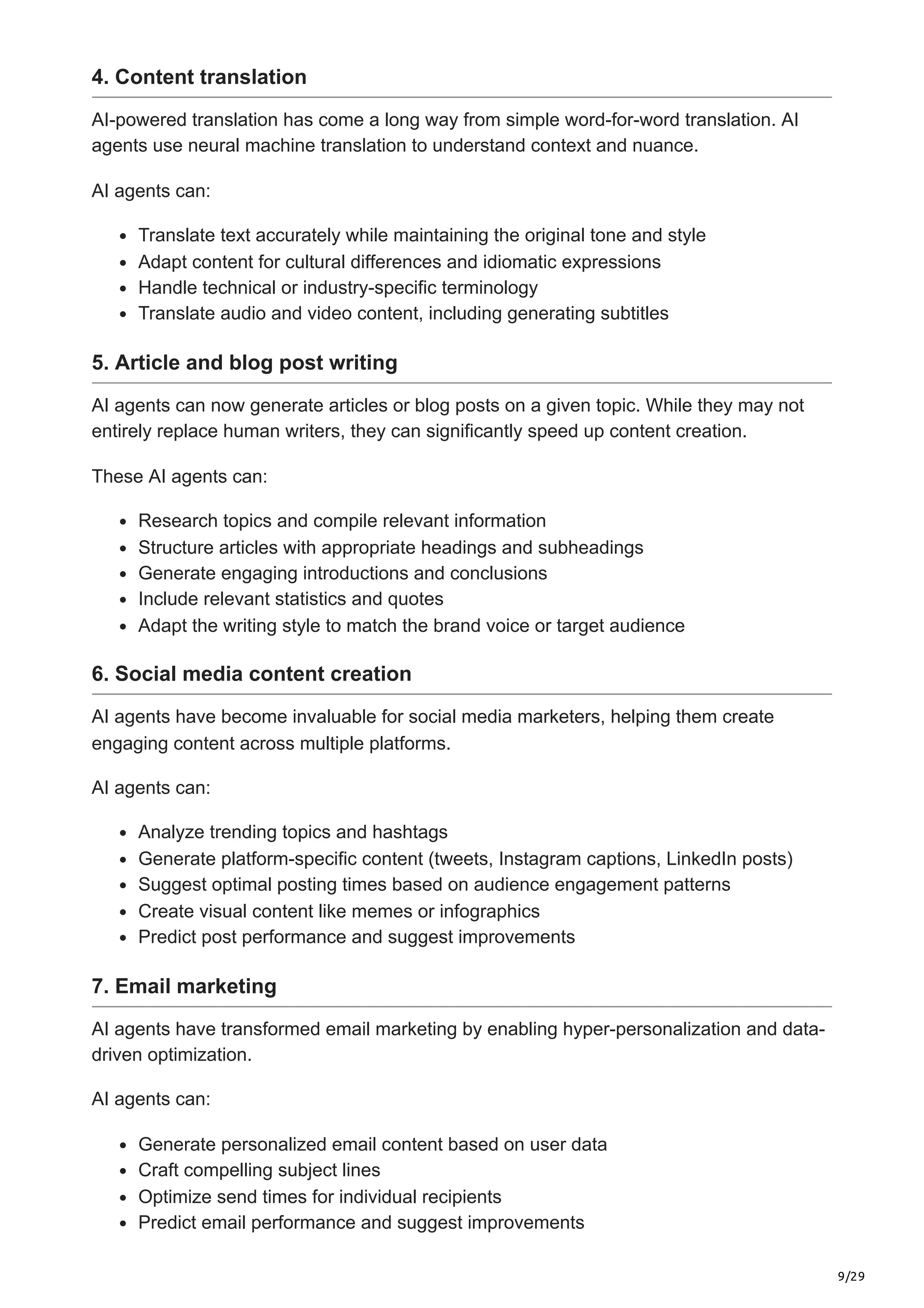 9/29
4. Content translation
AI-powered translation has come a long way from simple word-for-word translation. AI
agents use neural machine translation to understand context and nuance.
AI agents can:
Translate text accurately while maintaining the original tone and style
Adapt content for cultural differences and idiomatic expressions
Handle technical or industry-specific terminology
Translate audio and video content, including generating subtitles
5. Article and blog post writing
AI agents can now generate articles or blog posts on a given topic. While they may not
entirely replace human writers, they can significantly speed up content creation.
These AI agents can:
Research topics and compile relevant information
Structure articles with appropriate headings and subheadings
Generate engaging introductions and conclusions
Include relevant statistics and quotes
Adapt the writing style to match the brand voice or target audience
6. Social media content creation
AI agents have become invaluable for social media marketers, helping them create
engaging content across multiple platforms.
AI agents can:
Analyze trending topics and hashtags
Generate platform-specific content (tweets, Instagram captions, LinkedIn posts)
Suggest optimal posting times based on audience engagement patterns
Create visual content like memes or infographics
Predict post performance and suggest improvements
7. Email marketing
AI agents have transformed email marketing by enabling hyper-personalization and data-
driven optimization.
AI agents can:
Generate personalized email content based on user data
Craft compelling subject lines
Optimize send times for individual recipients
Predict email performance and suggest improvements
 
