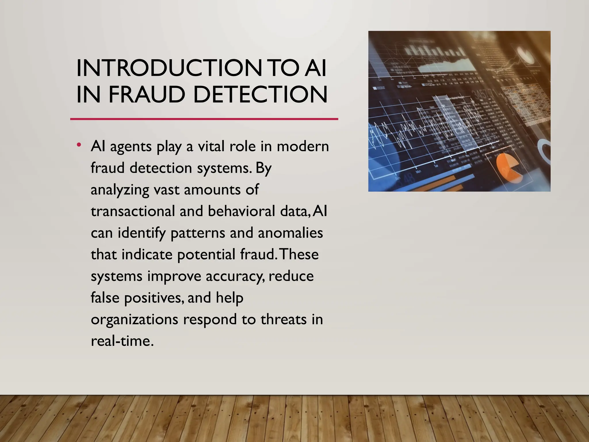 INTRODUCTION TO AI
IN FRAUD DETECTION
• AI agents play a vital role in modern
fraud detection systems. By
analyzing vast amounts of
transactional and behavioral data,AI
can identify patterns and anomalies
that indicate potential fraud.These
systems improve accuracy, reduce
false positives, and help
organizations respond to threats in
real-time.
 