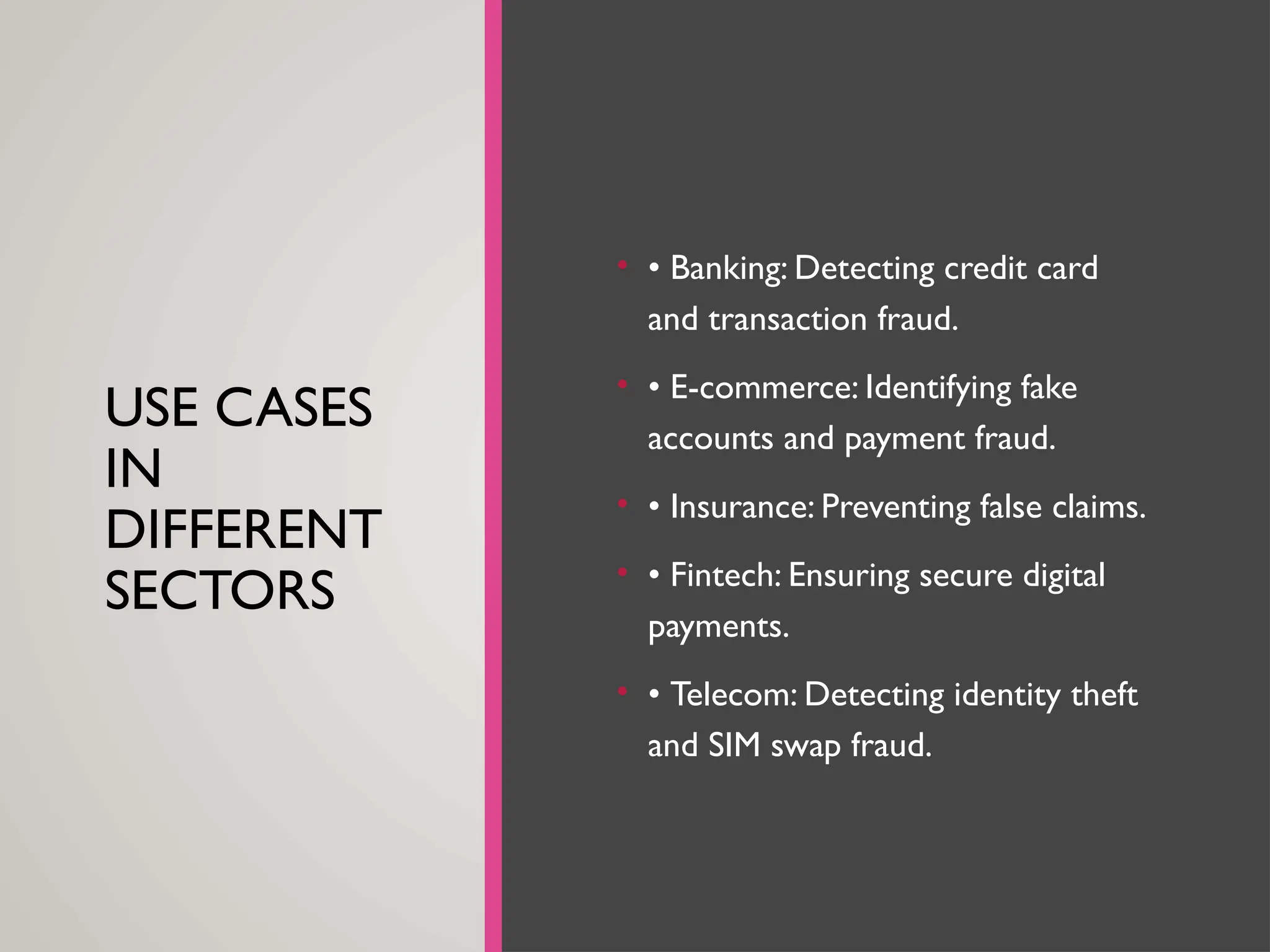 USE CASES
IN
DIFFERENT
SECTORS
• • Banking: Detecting credit card
and transaction fraud.
• • E-commerce: Identifying fake
accounts and payment fraud.
• • Insurance: Preventing false claims.
• • Fintech: Ensuring secure digital
payments.
• • Telecom: Detecting identity theft
and SIM swap fraud.
 