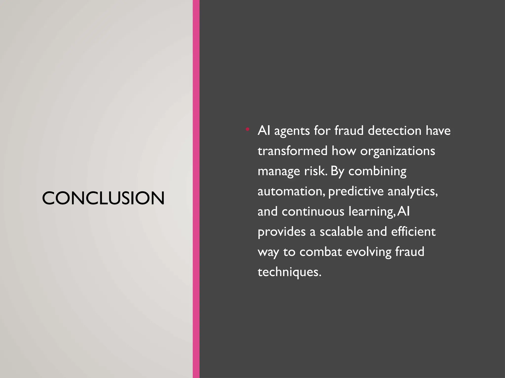 CONCLUSION
• AI agents for fraud detection have
transformed how organizations
manage risk. By combining
automation, predictive analytics,
and continuous learning,AI
provides a scalable and efficient
way to combat evolving fraud
techniques.
 