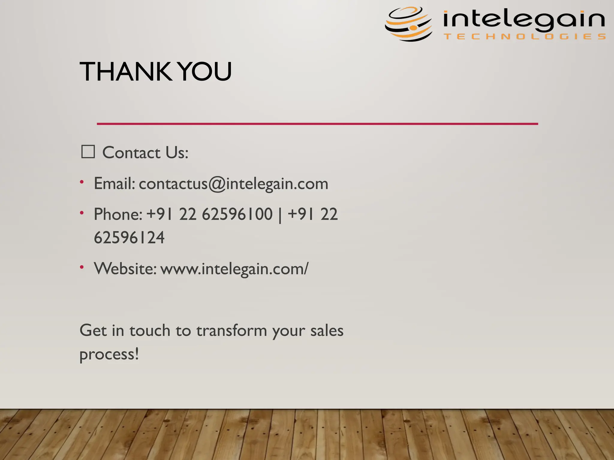 THANKYOU
📩 Contact Us:​
• Email: contactus@intelegain.com​
• Phone: +91 22 62596100 | +91 22
62596124​
• Website: www.intelegain.com/
Get in touch to transform your sales
process!
 
