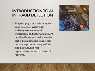 INTRODUCTION TO AI
IN FRAUD DETECTION
• AI agents play a vital role in modern
fraud detection systems. By
analyzing vast amounts of
transactional and behavioral data,AI
can identify patterns and anomalies
that indicate potential fraud.These
systems improve accuracy, reduce
false positives, and help
organizations respond to threats in
real-time.
 