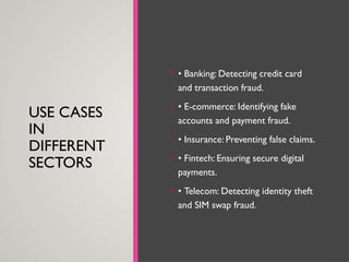 USE CASES
IN
DIFFERENT
SECTORS
• • Banking: Detecting credit card
and transaction fraud.
• • E-commerce: Identifying fake
accounts and payment fraud.
• • Insurance: Preventing false claims.
• • Fintech: Ensuring secure digital
payments.
• • Telecom: Detecting identity theft
and SIM swap fraud.
 