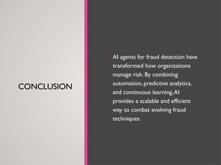 CONCLUSION
• AI agents for fraud detection have
transformed how organizations
manage risk. By combining
automation, predictive analytics,
and continuous learning,AI
provides a scalable and efficient
way to combat evolving fraud
techniques.
 