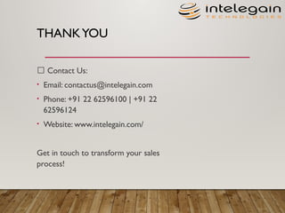 THANKYOU
📩 Contact Us:​
• Email: contactus@intelegain.com​
• Phone: +91 22 62596100 | +91 22
62596124​
• Website: www.intelegain.com/
Get in touch to transform your sales
process!
 