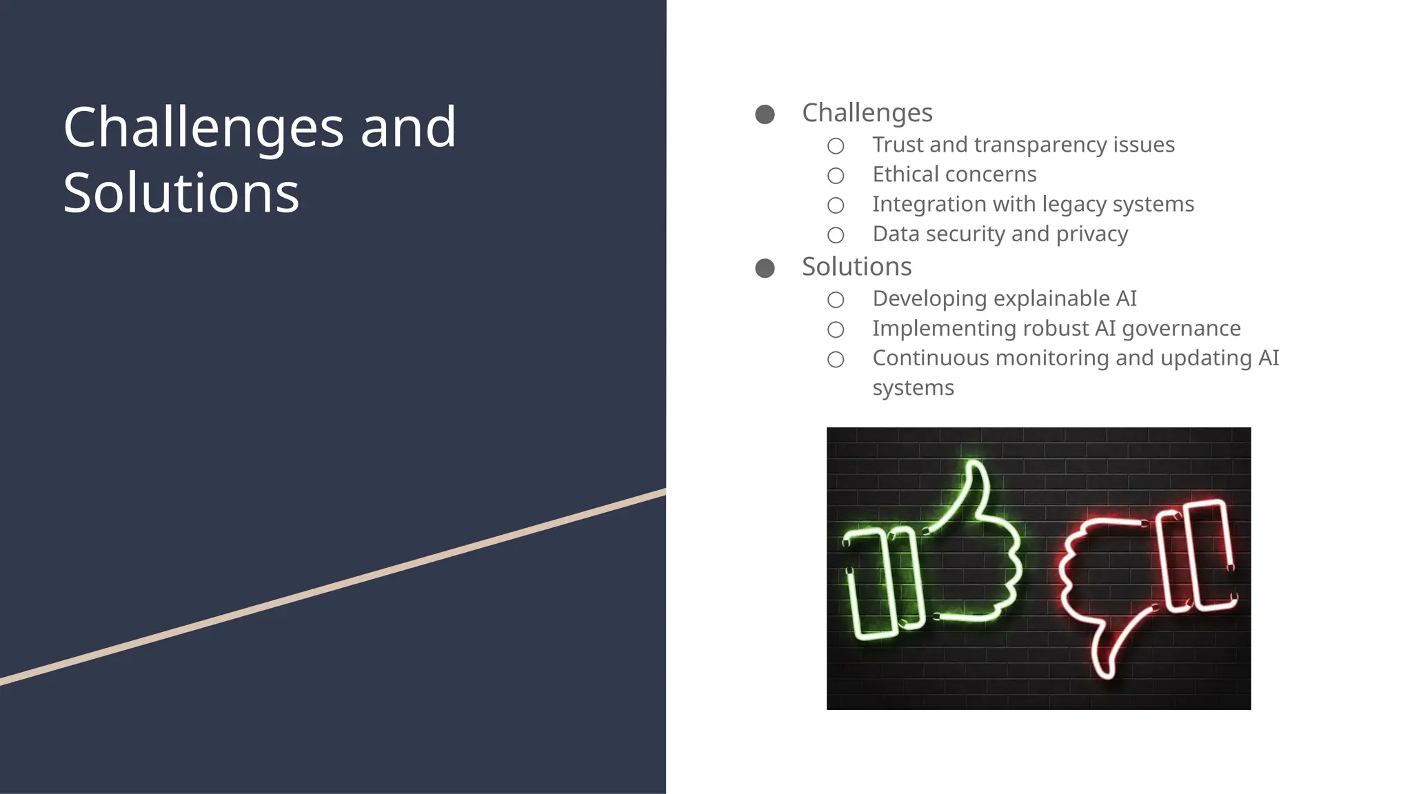 Challenges and
Solutions
● Challenges
○ Trust and transparency issues
○ Ethical concerns
○ Integration with legacy systems
○ Data security and privacy
● Solutions
○ Developing explainable AI
○ Implementing robust AI governance
○ Continuous monitoring and updating AI
systems
 