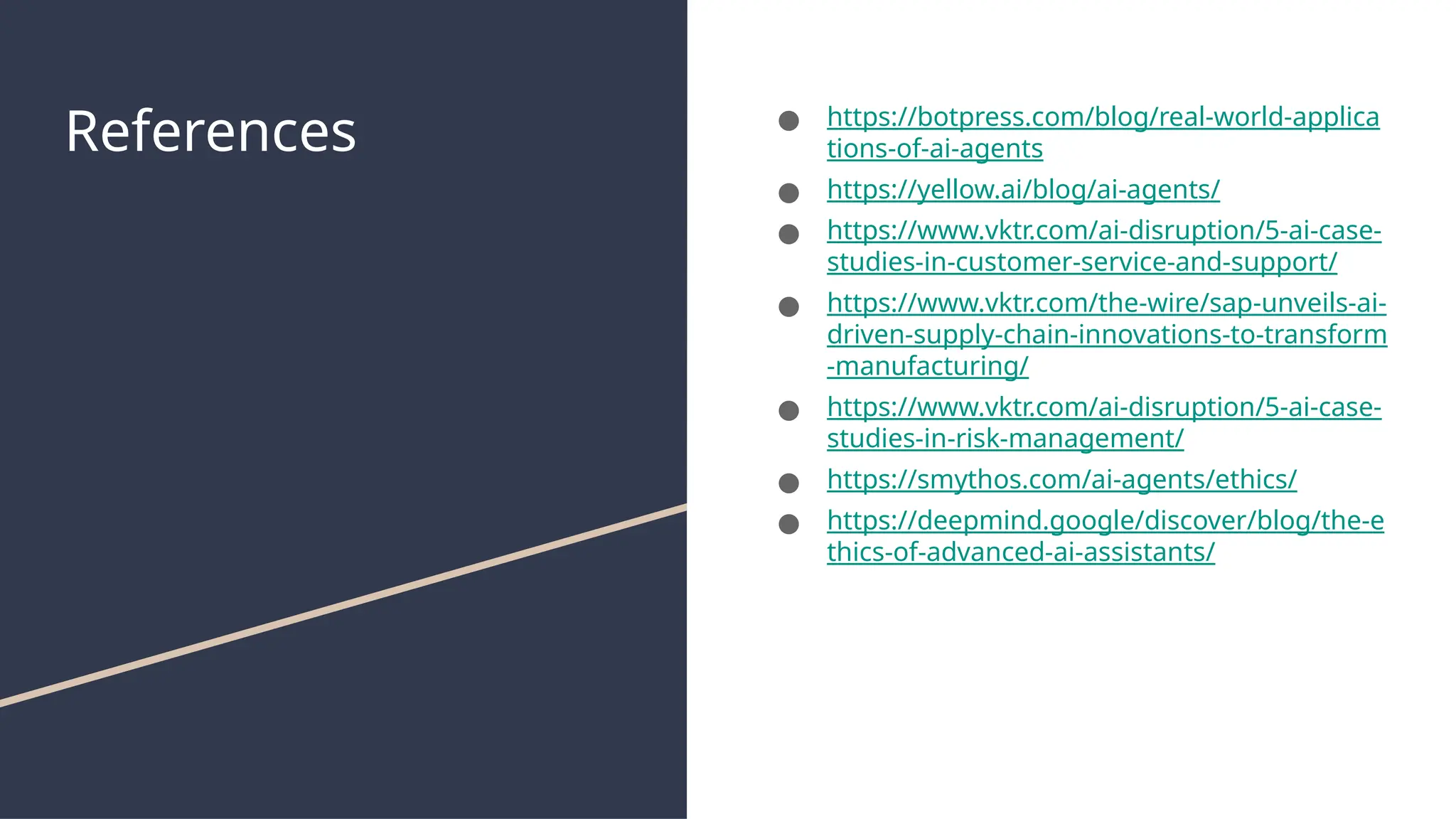 References ● https://botpress.com/blog/real-world-applica
tions-of-ai-agents
● https://yellow.ai/blog/ai-agents/
● https://www.vktr.com/ai-disruption/5-ai-case-
studies-in-customer-service-and-support/
● https://www.vktr.com/the-wire/sap-unveils-ai-
driven-supply-chain-innovations-to-transform
-manufacturing/
● https://www.vktr.com/ai-disruption/5-ai-case-
studies-in-risk-management/
● https://smythos.com/ai-agents/ethics/
● https://deepmind.google/discover/blog/the-e
thics-of-advanced-ai-assistants/
 