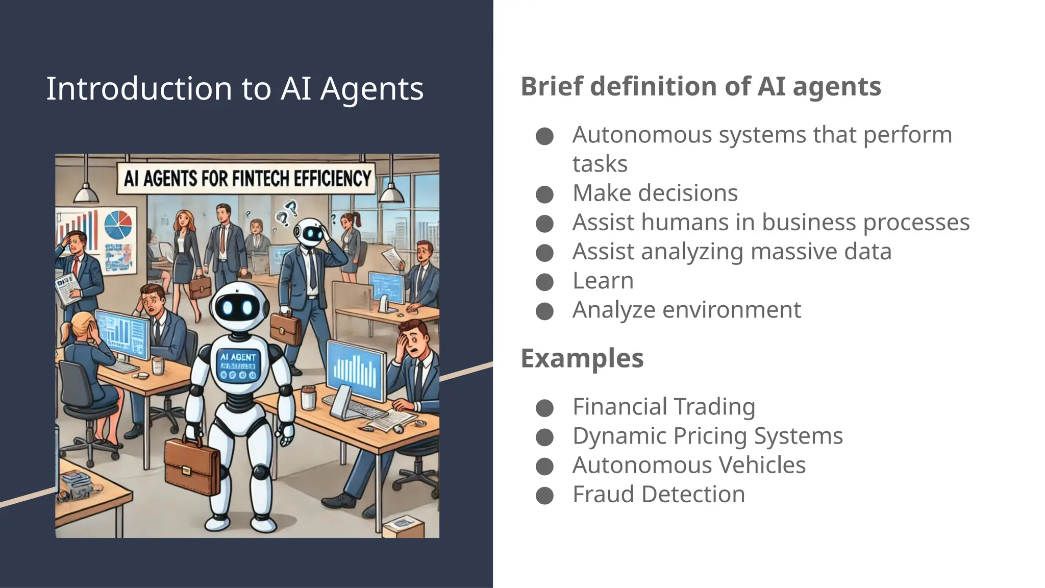 Introduction to AI Agents Brief definition of AI agents
● Autonomous systems that perform
tasks
● Make decisions
● Assist humans in business processes
● Assist analyzing massive data
● Learn
● Analyze environment
Examples
● Financial Trading
● Dynamic Pricing Systems
● Autonomous Vehicles
● Fraud Detection
 