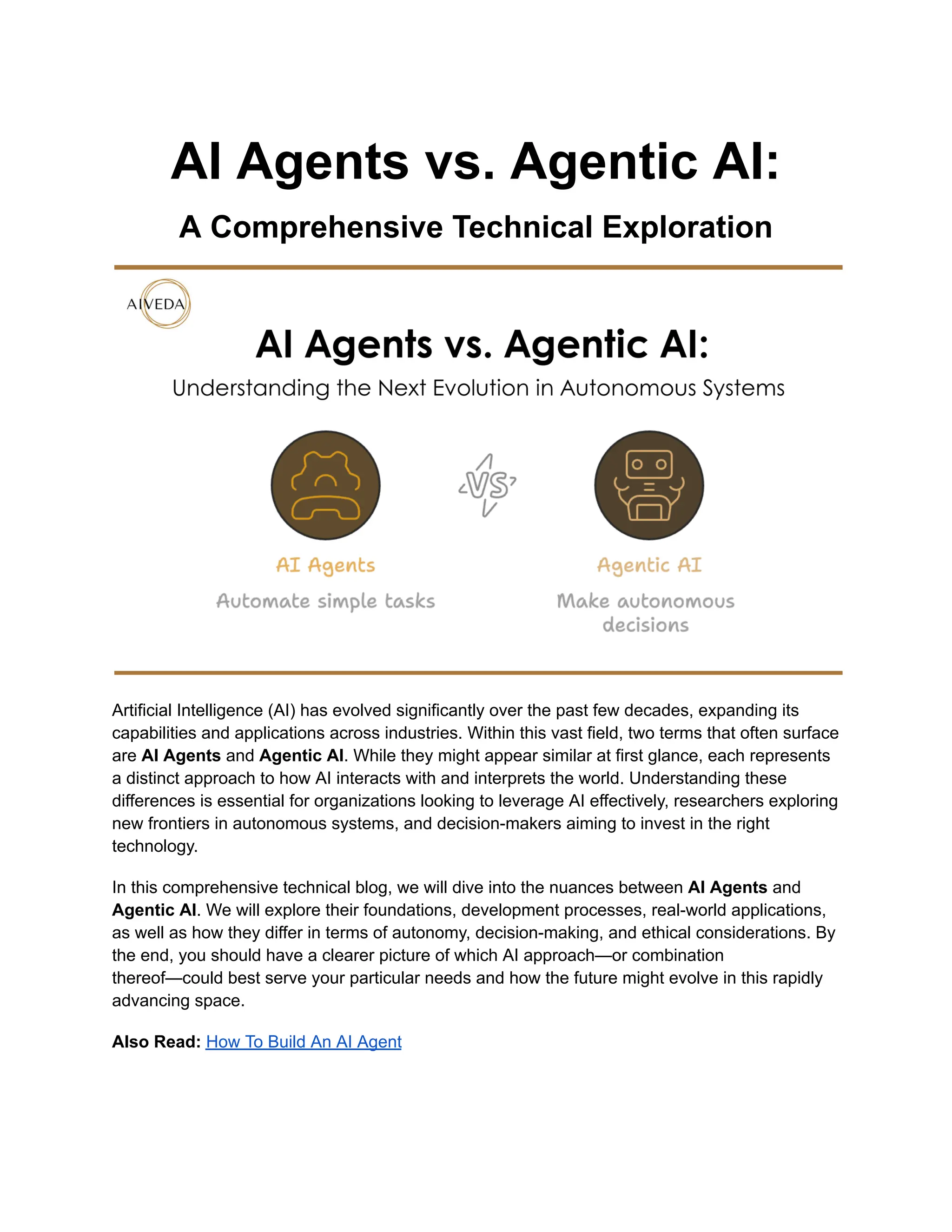 AI Agents vs. Agentic AI:
A Comprehensive Technical Exploration
Artificial Intelligence (AI) has evolved significantly over the past few decades, expanding its
capabilities and applications across industries. Within this vast field, two terms that often surface
are AI Agents and Agentic AI. While they might appear similar at first glance, each represents
a distinct approach to how AI interacts with and interprets the world. Understanding these
differences is essential for organizations looking to leverage AI effectively, researchers exploring
new frontiers in autonomous systems, and decision-makers aiming to invest in the right
technology.
In this comprehensive technical blog, we will dive into the nuances between AI Agents and
Agentic AI. We will explore their foundations, development processes, real-world applications,
as well as how they differ in terms of autonomy, decision-making, and ethical considerations. By
the end, you should have a clearer picture of which AI approach—or combination
thereof—could best serve your particular needs and how the future might evolve in this rapidly
advancing space.
Also Read: How To Build An AI Agent
 