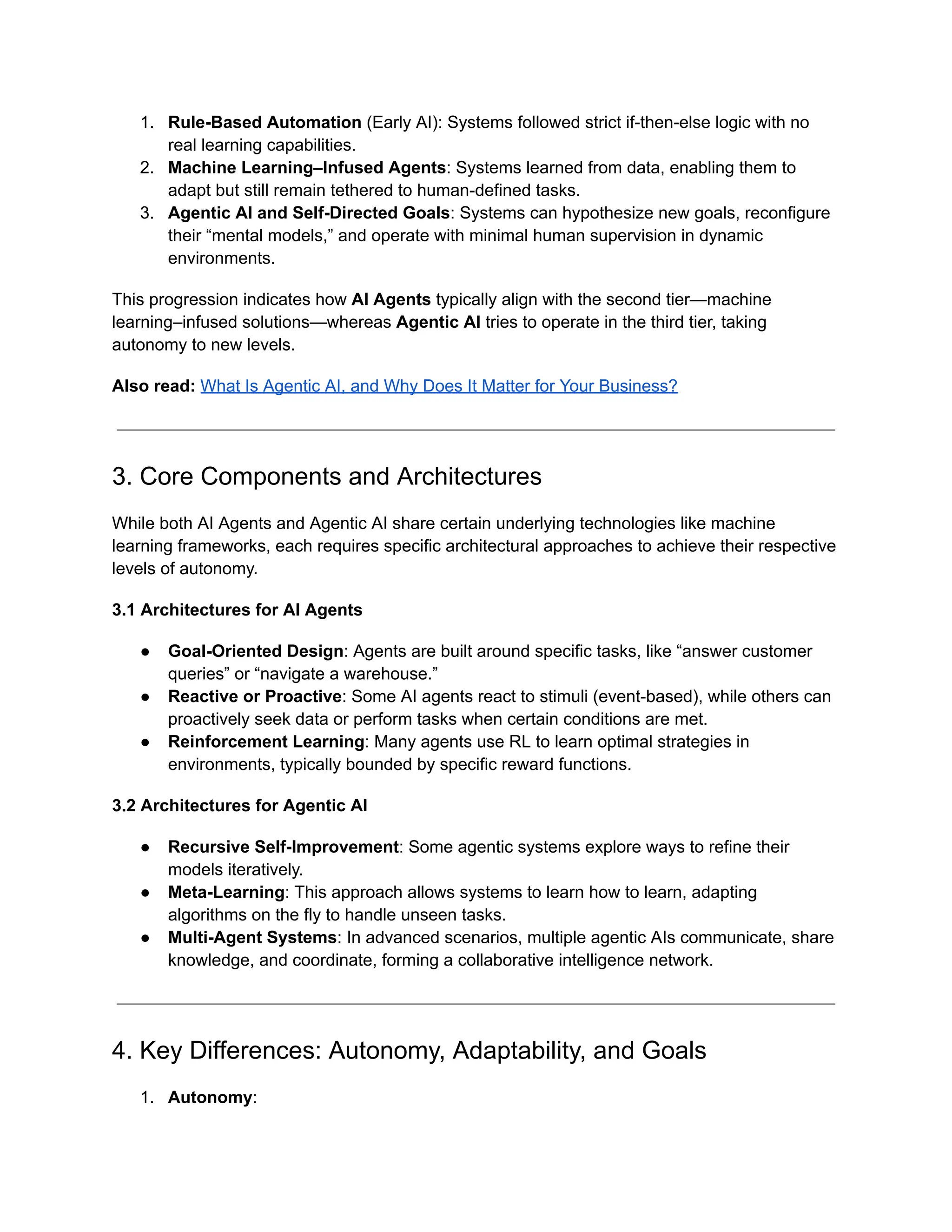 1.​ Rule-Based Automation (Early AI): Systems followed strict if-then-else logic with no
real learning capabilities.
2.​ Machine Learning–Infused Agents: Systems learned from data, enabling them to
adapt but still remain tethered to human-defined tasks.
3.​ Agentic AI and Self-Directed Goals: Systems can hypothesize new goals, reconfigure
their “mental models,” and operate with minimal human supervision in dynamic
environments.
This progression indicates how AI Agents typically align with the second tier—machine
learning–infused solutions—whereas Agentic AI tries to operate in the third tier, taking
autonomy to new levels.
Also read: What Is Agentic AI, and Why Does It Matter for Your Business?
3. Core Components and Architectures
While both AI Agents and Agentic AI share certain underlying technologies like machine
learning frameworks, each requires specific architectural approaches to achieve their respective
levels of autonomy.
3.1 Architectures for AI Agents
●​ Goal-Oriented Design: Agents are built around specific tasks, like “answer customer
queries” or “navigate a warehouse.”
●​ Reactive or Proactive: Some AI agents react to stimuli (event-based), while others can
proactively seek data or perform tasks when certain conditions are met.
●​ Reinforcement Learning: Many agents use RL to learn optimal strategies in
environments, typically bounded by specific reward functions.
3.2 Architectures for Agentic AI
●​ Recursive Self-Improvement: Some agentic systems explore ways to refine their
models iteratively.
●​ Meta-Learning: This approach allows systems to learn how to learn, adapting
algorithms on the fly to handle unseen tasks.
●​ Multi-Agent Systems: In advanced scenarios, multiple agentic AIs communicate, share
knowledge, and coordinate, forming a collaborative intelligence network.
4. Key Differences: Autonomy, Adaptability, and Goals
1.​ Autonomy:
 