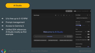 AI Agents with Gemini 2.0 - Beyond the Chatbot @martonkodok
AI Studio
➔ UI is free up to 5-10 RPM
➔ Prompt management
➔ Access to Gemma 3.
➔ Unified SDK references
AI Studio mostly as first
example
 