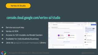 AI Agents with Gemini 2.0 - Beyond the Chatbot @martonkodok
console.cloud.google.com/vertex-ai/studio
Vertex AI Studio
➔ Service account key
➔ Vertex AI SDK
➔ Access to 120 models via Model Garden
➔ Available for individual/edu/business
➔ Java via google-cloud-vertexai Library
 