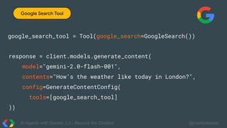 AI Agents with Gemini 2.0 - Beyond the Chatbot @martonkodok
Google Search Tool
google_search_tool = Tool(google_search=GoogleSearch())
response = client.models.generate_content(
model="gemini-2.0-flash-001",
contents="How’s the weather like today in London?",
config=GenerateContentConfig(
tools=[google_search_tool]
))
 