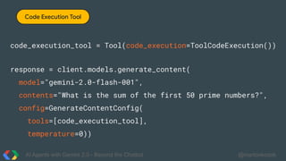 AI Agents with Gemini 2.0 - Beyond the Chatbot @martonkodok
Code Execution Tool
code_execution_tool = Tool(code_execution=ToolCodeExecution())
response = client.models.generate_content(
model="gemini-2.0-flash-001",
contents="What is the sum of the first 50 prime numbers?",
config=GenerateContentConfig(
tools=[code_execution_tool],
temperature=0))
 