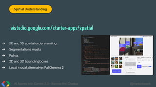 AI Agents with Gemini 2.0 - Beyond the Chatbot @martonkodok
Spatial Understanding
aistudio.google.com/starter-apps/spatial
➔ 2D and 3D spatial understanding
➔ Segmentations masks
➔ Points
➔ 2D and 3D bounding boxes
➔ Local modal alternative: PaliGemma 2
 