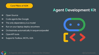 AI Agents with Gemini 2.0 - Beyond the Chatbot @martonkodok
Core Pillars of ADK
➔ Open Source
➔ Code agents like Google
➔ The only dependency is a model
➔ Run on your laptop deploy anywhere
➔ Orchestrate automatically in sequence/parallel
➔ OpenAPI tools
➔ Supports Toolbox, MCPs, A2A
Agent Development Kit
 