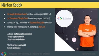 Márton Kodok
AI Agents with Gemini 2.0 - Beyond the Chatbot @martonkodok
● 8x Google Developer Expert on Cloud technologies (2016-->)
● 3x Champion of Google Cloud Innovators program (2021-->)
● Among the Top 3 romanians on Stackoverﬂow 208k reputation
● Crafting Cloud Architecture+ML backends at REEA.net
Articles: martonkodok.medium.com
Twitter: @martonkodok
Slideshare:martonkodok
StackOverﬂow: pentium10
GitHub: pentium10
 