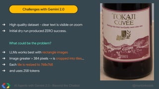AI Agents with Gemini 2.0 - Beyond the Chatbot @martonkodok
Challenges with Gemini 2.0
➔ High quality dataset - clear text is visible on zoom
➔ Initial dry run produced ZERO success.
What could be the problem?
➔ LLMs works best with rectangle images
➔ Image greater > 384 pixels -> is cropped into tiles...
➔ Each tile is resized to 768x768
➔ and uses 258 tokens
 