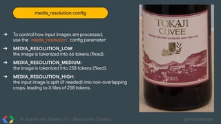 AI Agents with Gemini 2.0 - Beyond the Chatbot @martonkodok
media_resolution config
➔ To control how input images are processed,
use the `media_resolution` config parameter:
➔ MEDIA_RESOLUTION_LOW:
the image is tokenized into 66 tokens (fixed).
➔ MEDIA_RESOLUTION_MEDIUM:
the image is tokenized into 258 tokens (fixed).
➔ MEDIA_RESOLUTION_HIGH:
the input image is split (if needed) into non-overlapping
crops, leading to X tiles of 258 tokens.
 