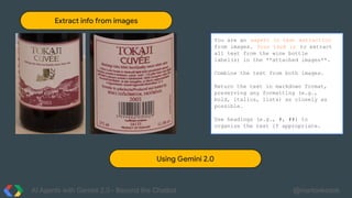 AI Agents with Gemini 2.0 - Beyond the Chatbot @martonkodok
Extract info from images
You are an expert in text extraction
from images. Your task is to extract
all text from the wine bottle
label(s) in the **attached images**.
Combine the text from both images.
Return the text in markdown format,
preserving any formatting (e.g.,
bold, italics, lists) as closely as
possible.
Use headings (e.g., #, ##) to
organize the text if appropriate.
Using Gemini 2.0
 