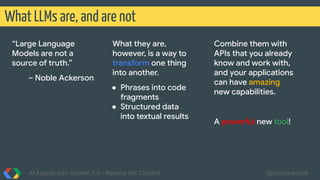 What LLMs are, and are not
AI Agents with Gemini 2.0 - Beyond the Chatbot @martonkodok
“Large Language
Models are not a
source of truth.”
– Noble Ackerson
What they are,
however, is a way to
transform one thing
into another.
● Phrases into code
fragments
● Structured data
into textual results
Combine them with
APIs that you already
know and work with,
and your applications
can have amazing
new capabilities.
A powerful new tool!
 