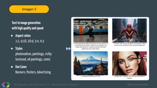 AI Agents with Gemini 2.0 - Beyond the Chatbot @martonkodok
Texttoimagegeneration
withhighqualityandspeed
● Aspectratios
1:1, 9:16, 16:9, 3:4, 4:3
● Styles
photorealism, paintings, richly
textured, oil paintings, comic
● UseCases
Banners, Posters, Advertizing
A lone skateboarder glides through the echoing stillness of
an abandoned train station, bathed in the soft glow of a
single overhead lamp, creating a dramatic silhouette
against the vast, empty space.
A dynamic, high-energy animation of a superhero flying
across a busy metropolis with a blurred background
A watercolor painting of mt fuji A bright style- magazine shot of a woman putting on
mascara.
Imagen 3
 