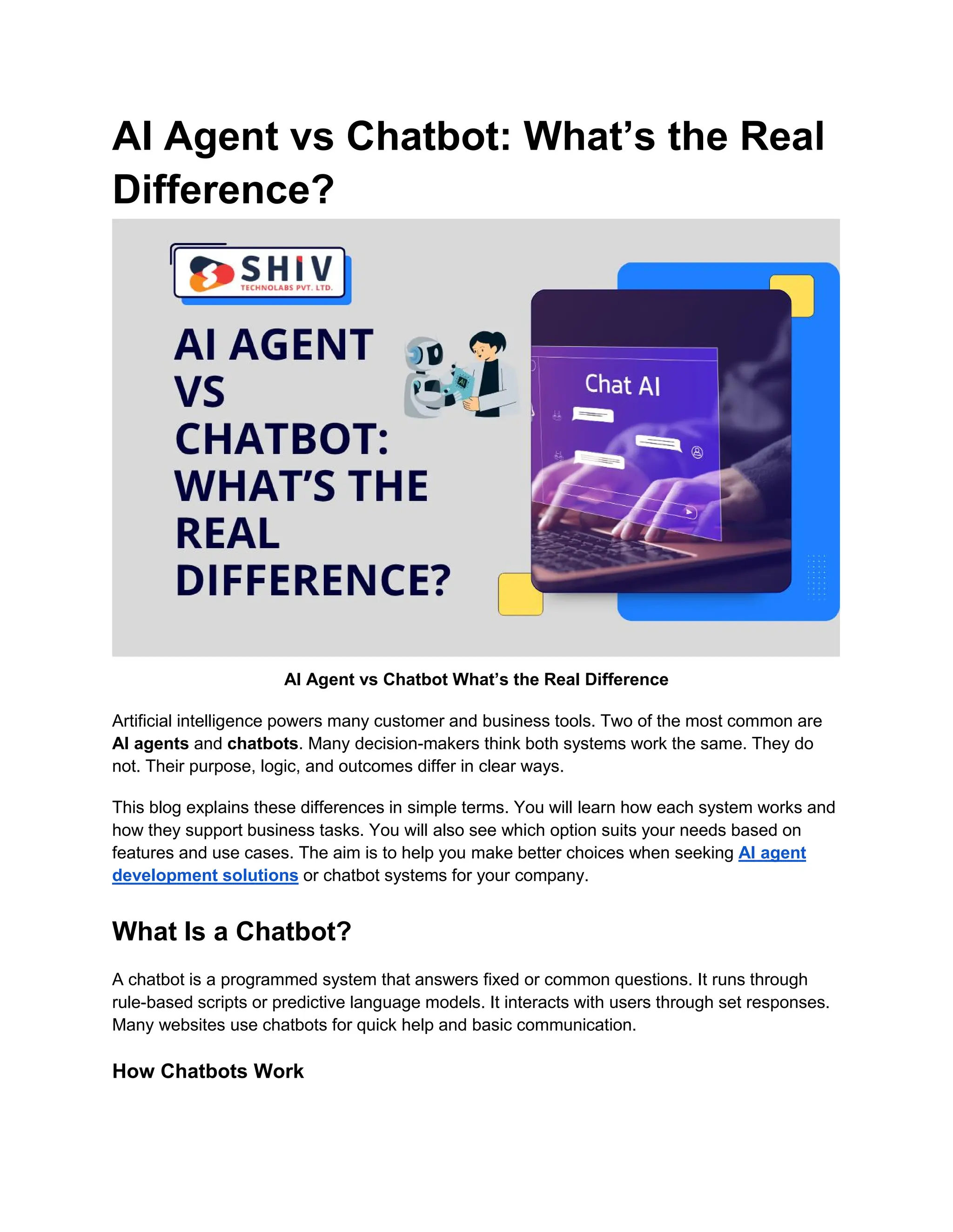 AI Agent vs Chatbot: What’s the Real
Difference?
AI Agent vs Chatbot What’s the Real Difference
Artificial intelligence powers many customer and business tools. Two of the most common are
AI agents and chatbots. Many decision-makers think both systems work the same. They do
not. Their purpose, logic, and outcomes differ in clear ways.
This blog explains these differences in simple terms. You will learn how each system works and
how they support business tasks. You will also see which option suits your needs based on
features and use cases. The aim is to help you make better choices when seeking AI agent
development solutions or chatbot systems for your company.
What Is a Chatbot?
A chatbot is a programmed system that answers fixed or common questions. It runs through
rule-based scripts or predictive language models. It interacts with users through set responses.
Many websites use chatbots for quick help and basic communication.
How Chatbots Work
 
