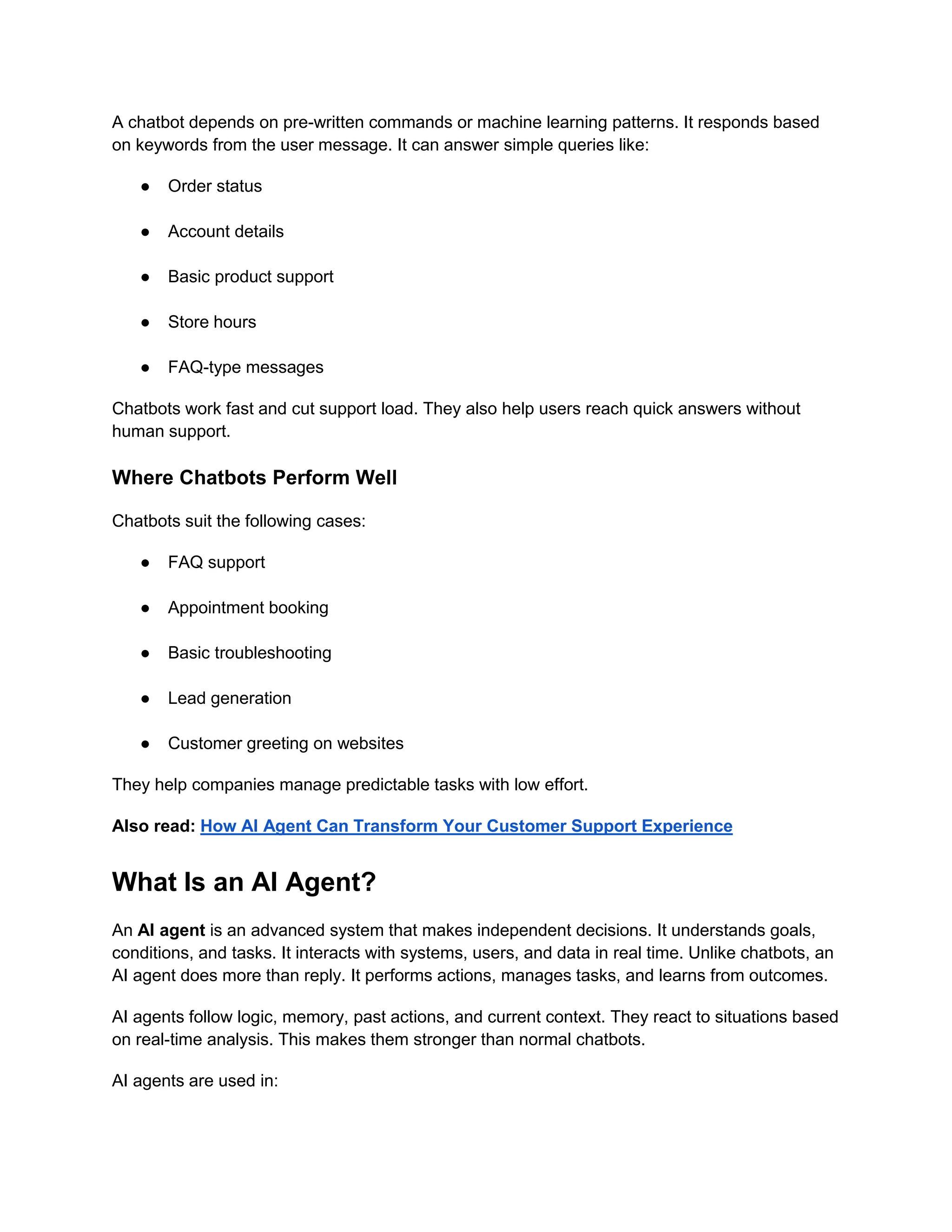 A chatbot depends on pre-written commands or machine learning patterns. It responds based
on keywords from the user message. It can answer simple queries like:
● Order status
● Account details
● Basic product support
● Store hours
● FAQ-type messages
Chatbots work fast and cut support load. They also help users reach quick answers without
human support.
Where Chatbots Perform Well
Chatbots suit the following cases:
● FAQ support
● Appointment booking
● Basic troubleshooting
● Lead generation
● Customer greeting on websites
They help companies manage predictable tasks with low effort.
Also read: How AI Agent Can Transform Your Customer Support Experience
What Is an AI Agent?
An AI agent is an advanced system that makes independent decisions. It understands goals,
conditions, and tasks. It interacts with systems, users, and data in real time. Unlike chatbots, an
AI agent does more than reply. It performs actions, manages tasks, and learns from outcomes.
AI agents follow logic, memory, past actions, and current context. They react to situations based
on real-time analysis. This makes them stronger than normal chatbots.
AI agents are used in:
 