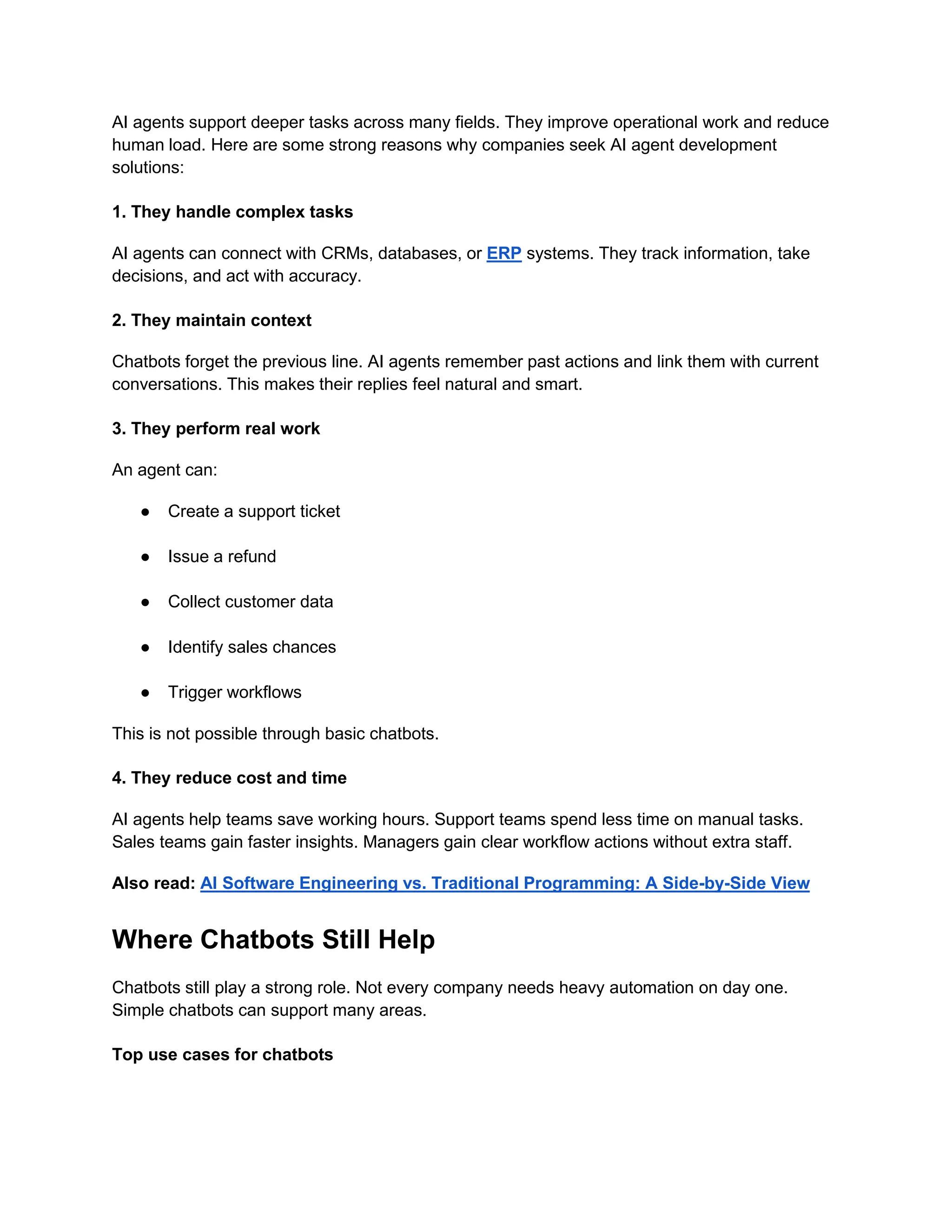 AI agents support deeper tasks across many fields. They improve operational work and reduce
human load. Here are some strong reasons why companies seek AI agent development
solutions:
1. They handle complex tasks
AI agents can connect with CRMs, databases, or ERP systems. They track information, take
decisions, and act with accuracy.
2. They maintain context
Chatbots forget the previous line. AI agents remember past actions and link them with current
conversations. This makes their replies feel natural and smart.
3. They perform real work
An agent can:
● Create a support ticket
● Issue a refund
● Collect customer data
● Identify sales chances
● Trigger workflows
This is not possible through basic chatbots.
4. They reduce cost and time
AI agents help teams save working hours. Support teams spend less time on manual tasks.
Sales teams gain faster insights. Managers gain clear workflow actions without extra staff.
Also read: AI Software Engineering vs. Traditional Programming: A Side-by-Side View
Where Chatbots Still Help
Chatbots still play a strong role. Not every company needs heavy automation on day one.
Simple chatbots can support many areas.
Top use cases for chatbots
 