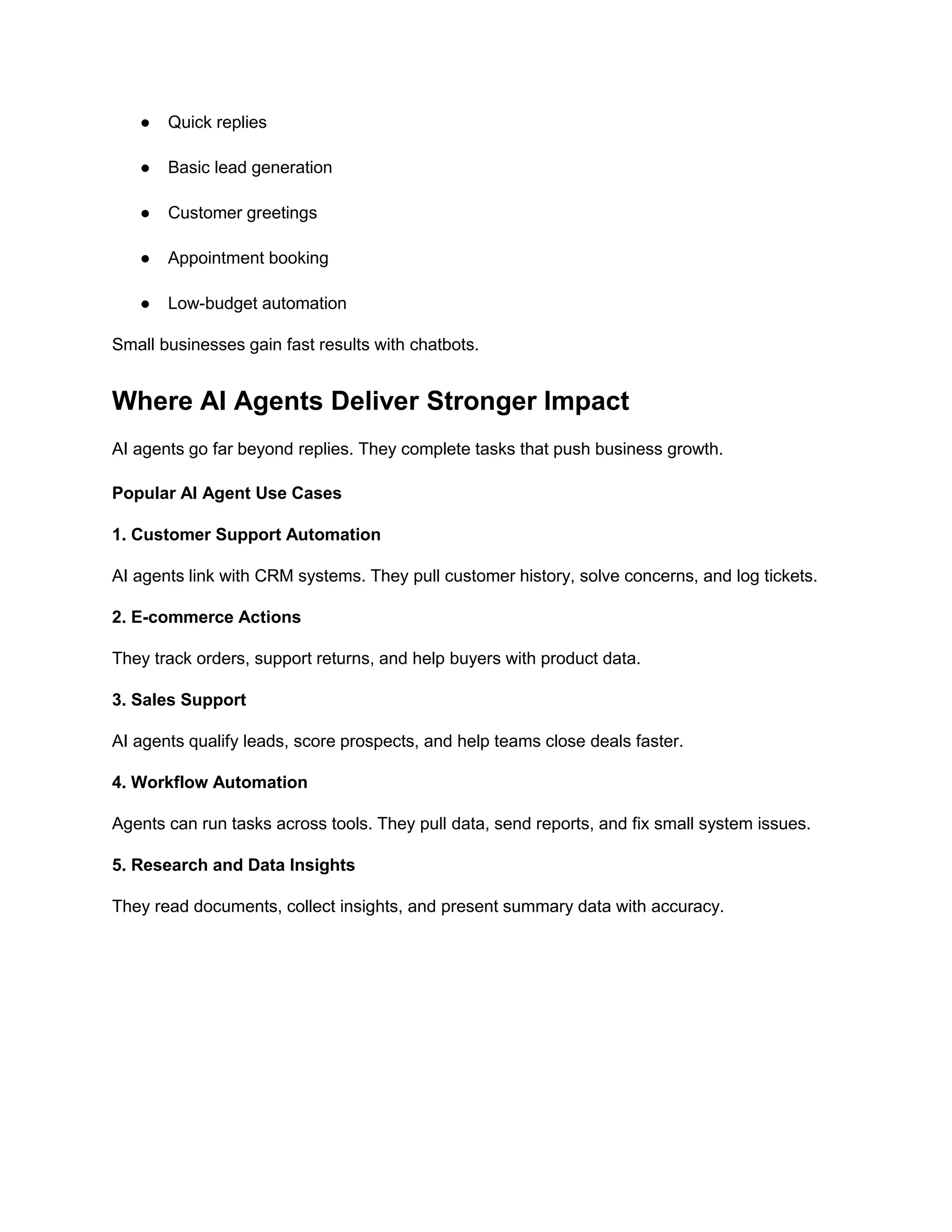 ● Quick replies
● Basic lead generation
● Customer greetings
● Appointment booking
● Low-budget automation
Small businesses gain fast results with chatbots.
Where AI Agents Deliver Stronger Impact
AI agents go far beyond replies. They complete tasks that push business growth.
Popular AI Agent Use Cases
1. Customer Support Automation
AI agents link with CRM systems. They pull customer history, solve concerns, and log tickets.
2. E-commerce Actions
They track orders, support returns, and help buyers with product data.
3. Sales Support
AI agents qualify leads, score prospects, and help teams close deals faster.
4. Workflow Automation
Agents can run tasks across tools. They pull data, send reports, and fix small system issues.
5. Research and Data Insights
They read documents, collect insights, and present summary data with accuracy.
 
