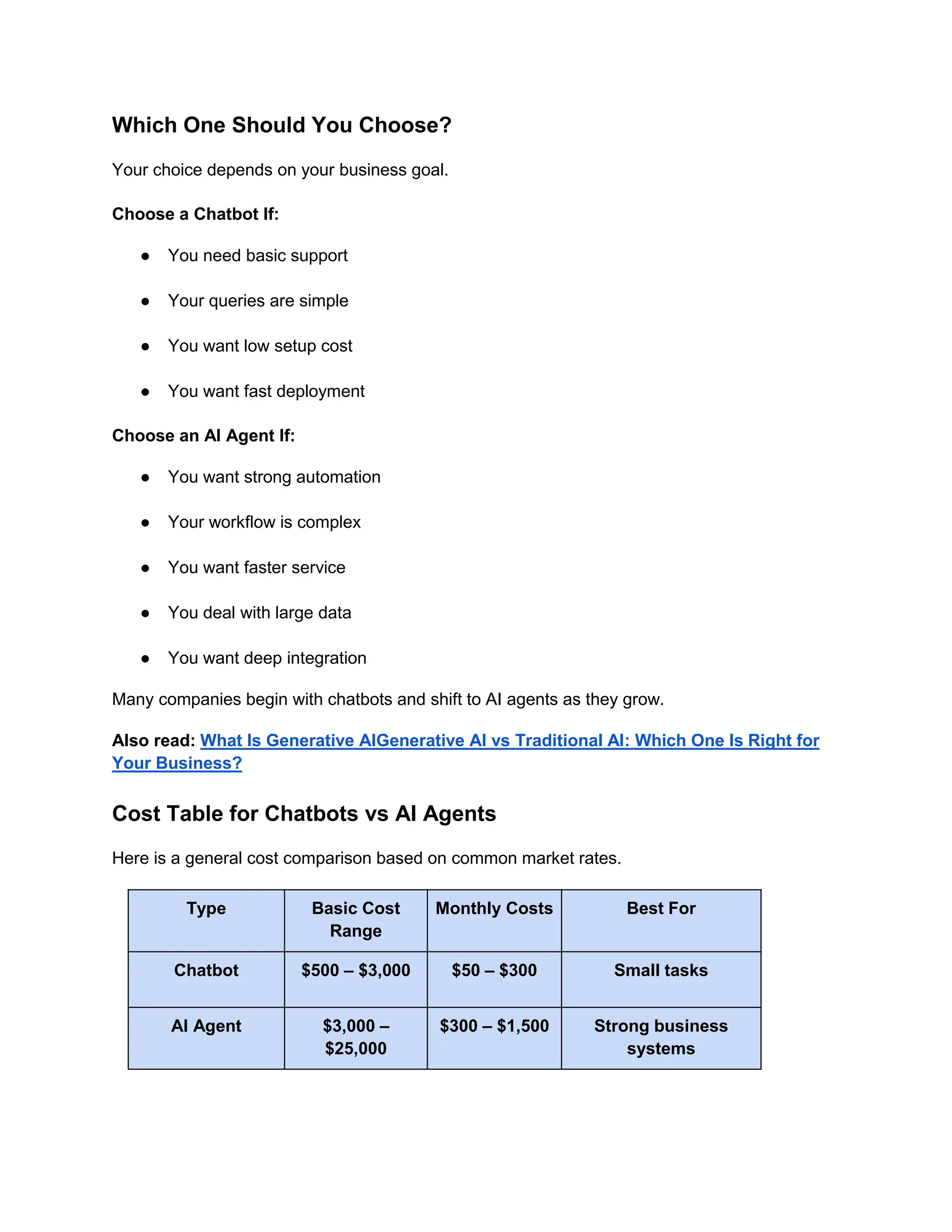 Which One Should You Choose?
Your choice depends on your business goal.
Choose a Chatbot If:
● You need basic support
● Your queries are simple
● You want low setup cost
● You want fast deployment
Choose an AI Agent If:
● You want strong automation
● Your workflow is complex
● You want faster service
● You deal with large data
● You want deep integration
Many companies begin with chatbots and shift to AI agents as they grow.
Also read: What Is Generative AIGenerative AI vs Traditional AI: Which One Is Right for
Your Business?
Cost Table for Chatbots vs AI Agents
Here is a general cost comparison based on common market rates.
Type Basic Cost
Range
Monthly Costs Best For
Chatbot $500 – $3,000 $50 – $300 Small tasks
AI Agent $3,000 –
$25,000
$300 – $1,500 Strong business
systems
 