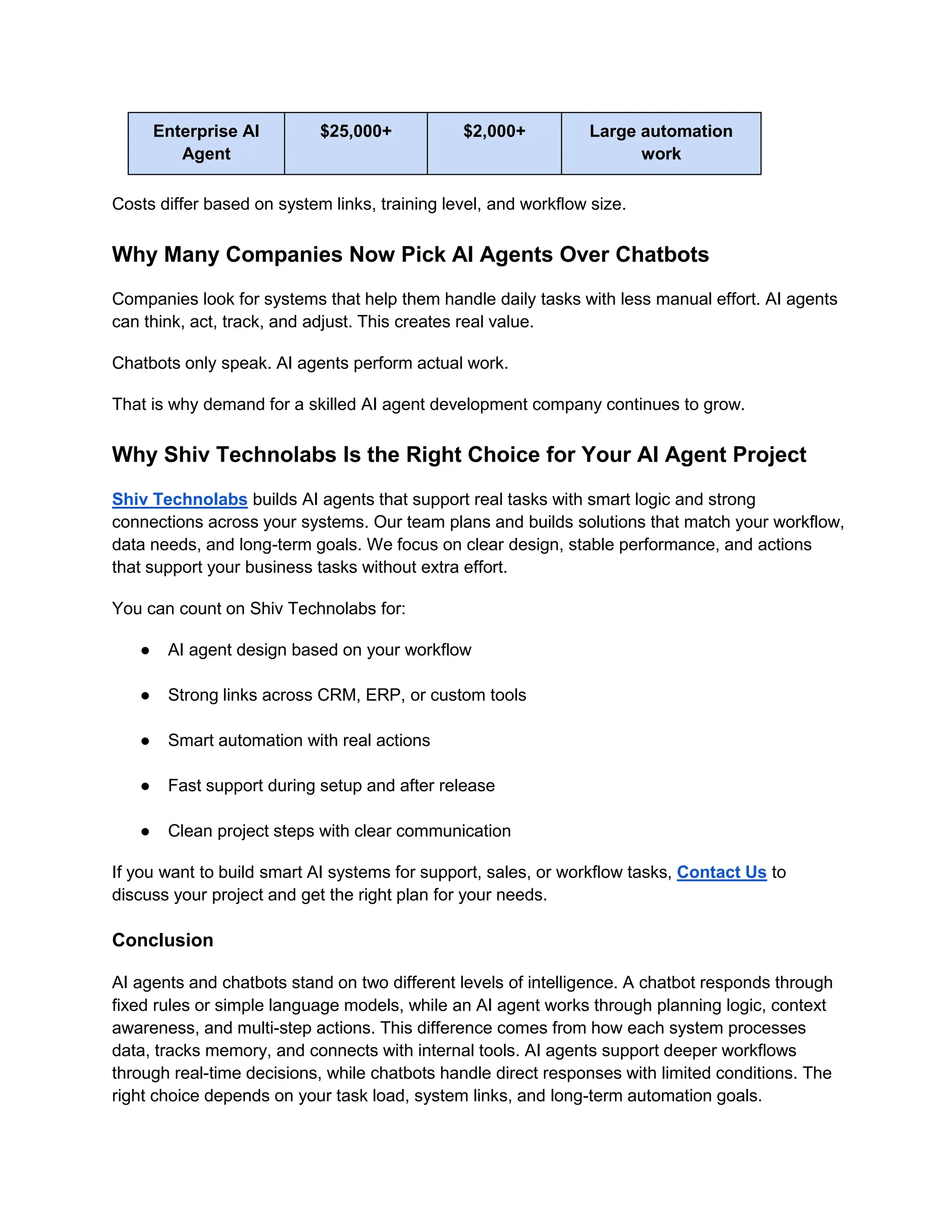 Enterprise AI
Agent
$25,000+ $2,000+ Large automation
work
Costs differ based on system links, training level, and workflow size.
Why Many Companies Now Pick AI Agents Over Chatbots
Companies look for systems that help them handle daily tasks with less manual effort. AI agents
can think, act, track, and adjust. This creates real value.
Chatbots only speak. AI agents perform actual work.
That is why demand for a skilled AI agent development company continues to grow.
Why Shiv Technolabs Is the Right Choice for Your AI Agent Project
Shiv Technolabs builds AI agents that support real tasks with smart logic and strong
connections across your systems. Our team plans and builds solutions that match your workflow,
data needs, and long-term goals. We focus on clear design, stable performance, and actions
that support your business tasks without extra effort.
You can count on Shiv Technolabs for:
● AI agent design based on your workflow
● Strong links across CRM, ERP, or custom tools
● Smart automation with real actions
● Fast support during setup and after release
● Clean project steps with clear communication
If you want to build smart AI systems for support, sales, or workflow tasks, Contact Us to
discuss your project and get the right plan for your needs.
Conclusion
AI agents and chatbots stand on two different levels of intelligence. A chatbot responds through
fixed rules or simple language models, while an AI agent works through planning logic, context
awareness, and multi-step actions. This difference comes from how each system processes
data, tracks memory, and connects with internal tools. AI agents support deeper workflows
through real-time decisions, while chatbots handle direct responses with limited conditions. The
right choice depends on your task load, system links, and long-term automation goals.
 