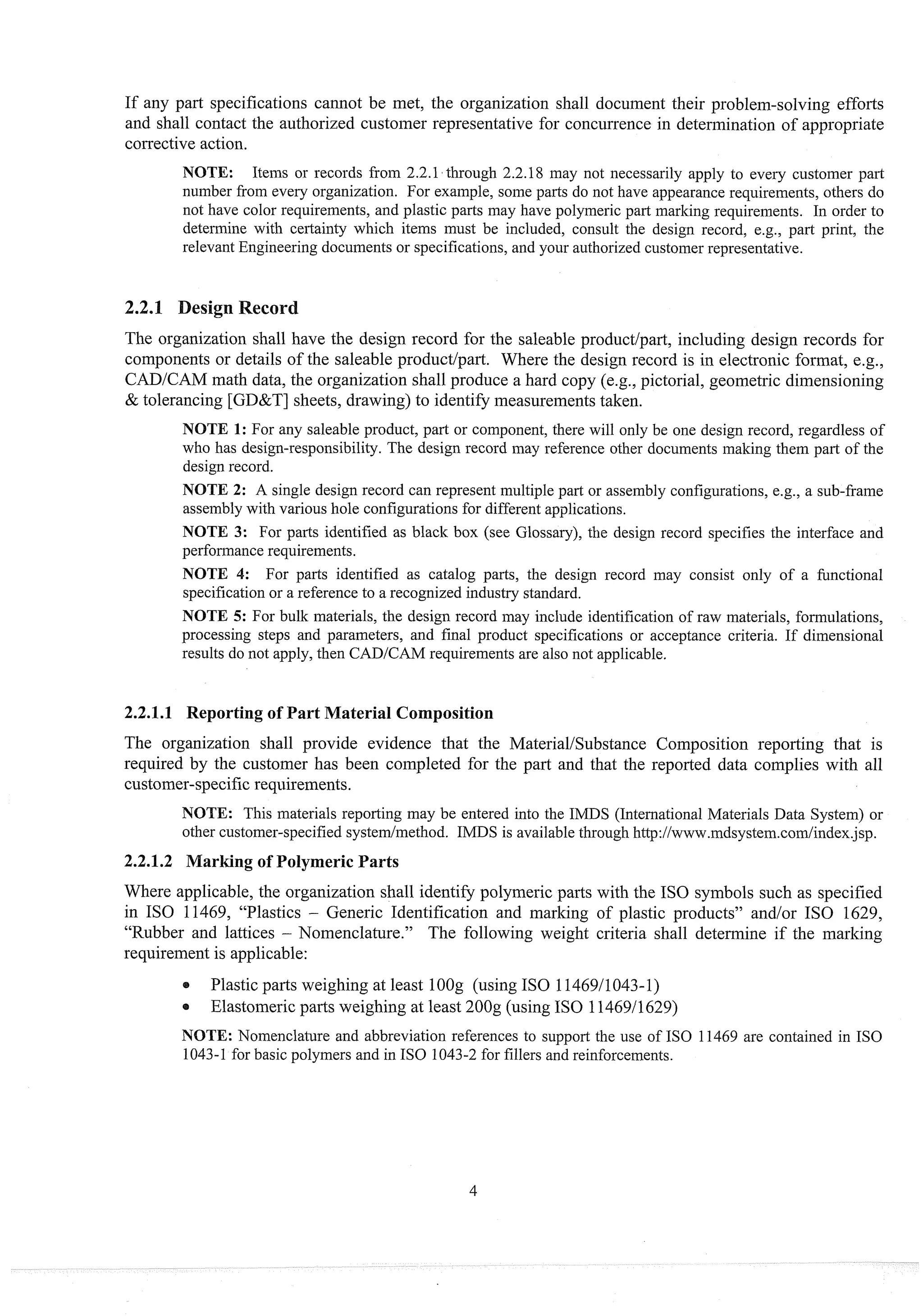 If any part specifications cannot be met, the organization shall document their problem-solving efforts
and shall contact the authorized customer representative for concurrence in determination of appropriate
corrective action.
NOTE: Items or records from 2.2.13t11rough2.2.18 may not necessarily apply to eveiy customer part
number from every organization. For example, some parts do not have appearance requirements, others do
not have color requirements, and plastic parts may have polymeric part marking requirements. In order to
determine with certainty which items intlst be included, consult the design record, e.g., part print, the
relevant Engineering documents or specifications, and your authorized customer representative.
2.2.1 Design Recor
The organization shall have the design record for the saleable product/part, including design records for
components or details of the saleable product/part. Where the design record is in electronic format, e.g.,
CAD/CAM math data, the organization shall produce a hard copy (e.g., pictorial, geometric dimensioning
& tolerancing [GD&T] sheets, drawing) to identify measurementstaken.
NOTE 1: For any saleable product, part or component, there will only be one design record, regardless of
who has design-responsibility. The design record may reference other documents making them part of the
design record.
NOTE 2: A single design record can represent multiple part or assembly configurations, e.g., a sub-frame
assembly with various hole configurations for different applications.
NOTE 3: For parts identified as black box (see Glossary), the design record specifies the interface and
performance requirements.
NOTE 4: For parts identified as catalog parts, the design record may consist only of a fimctional
specification or a reference to a recognized industry standard.
NOTE 5: For bulk materials, the design record may include identification of raw materials, formulations,
processing steps and parameters, and final product specifications or acceptance criteria. If dimensional
results do not apply, then CADICAM requirements are also not applicable.
2.2.1.1 Reporting of Part Material Composition
The organization shall provide evidence that the MateriaVSubstance Composition reporting that is
required by the customer has been completed for the part and that the reported data complies with all
customer-specificrequirements.
NOTE: This materials reporting may be entered into the IMDS (International Materials Data System) or
other customer-specified systernlinethod. IMDS is available through l~ttp://www.mdsystem.corn/index.jsp.
2.2.1.2 Marking of Polymeric Parts
Where applicable, the organization shall identify polymeric parts with the IS0 symbols such as specified
in IS0 11469, "Plastics - Generic Identification and marking of plastic products" and/or IS0 1629,
"Rubber and lattices - Nomenclature." The following weight criteria shall determine if the marking
requirement is applicable:
@ Plastic parts weighing at least 1O
O
g (using IS0 1146911043-1)
Elastomeric parts weighing at least 200g (using IS0 1146911629)
NOTE: Nomenclature and abbreviation references to support the use of IS0 11469 are contained in IS0
1043-1for basic polymers and in IS0 1043-2 for fillers and reinforcements.
 