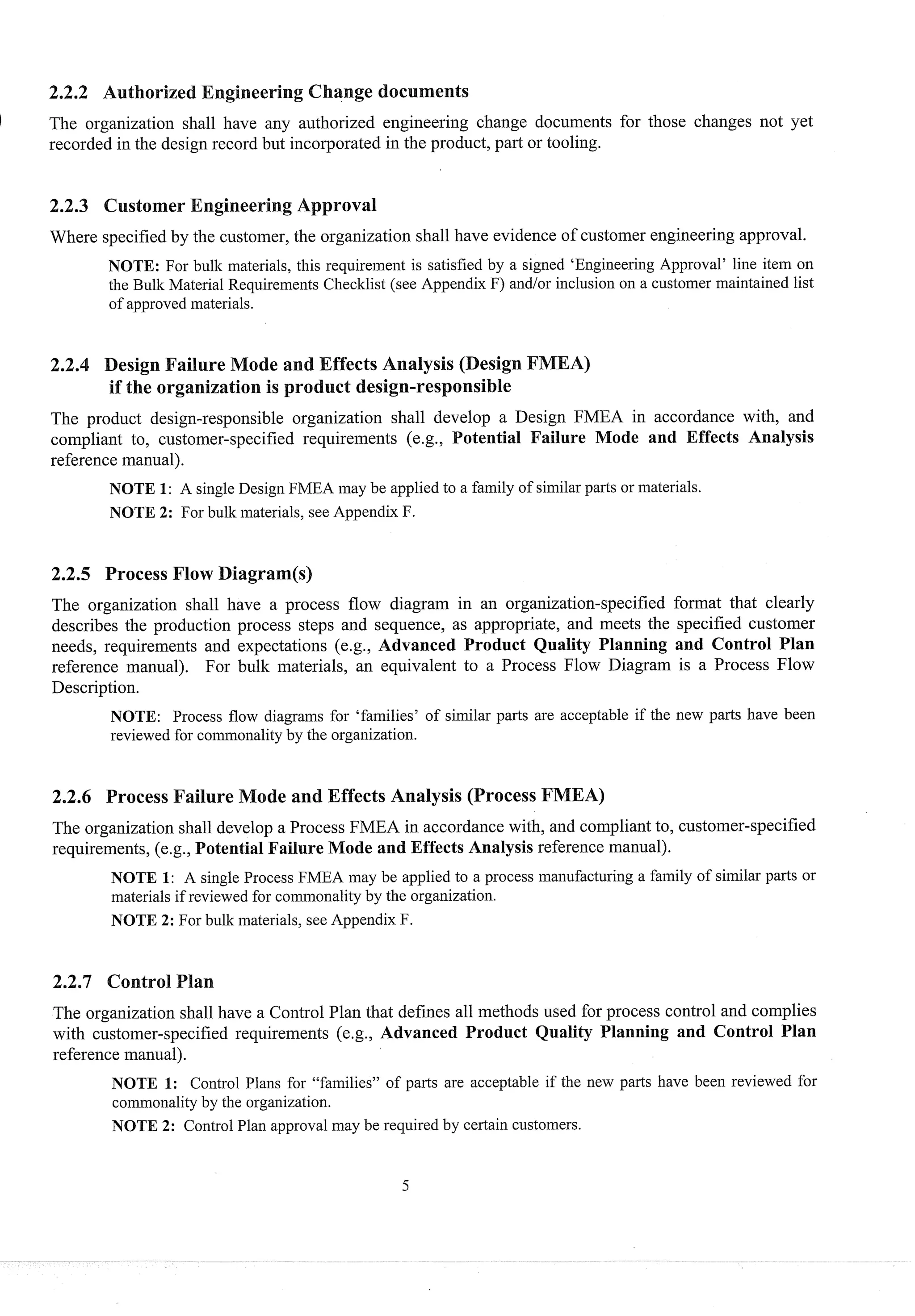 The organization shall have any authorized engineering change documents for those changes not yet
recorded in the design record b~rt
incorporated in the product, part or tooling.
2.2.3 Customer
Where specifiedby the customer,the organization shall have evidence of customer engineering approval.
NOTE: For bulk materials, this requirement is satisfied by a signed 'Engineering Approvalyline item on
the Bulk Material Requirements Checklist (see Appendix F) andlor inclusion 011 a customer maintained list
of approved materials.
ffects Analysis (Design
The product design-responsible organization shall develop a Design FMEA in accordance with, and
compliant to, customer-specified requirements ( e g , Potential Failure Mode and Effects Analysis
reference manual).
NOTE 1: A single Design FMEA may be applied to a family of siinilar parts or materials.
NOTE 2: For bulk materials, see Appendix F.
2.2.5 Process Flow Diagram(s)
The organization shall have a process flow diagram in an organization-specified fomat that clearly
I describes the production process steps and sequence, as appropriate, and meets the specified customer
needs, requirements and expectations (e.g., Advanced Product Quality Planning and Control Plan
reference manual). For bulk materials, an equivalent to a Process Flow Diagram is a Process Flow
Description.
NOTE: Process flow diagrams for 'families' of similar parts are acceptable if the new parts have been
reviewed for commonality by the organization.
2.2.6 Process Failure ode and Effects Analysis (Process F
The organization shall develop a Process FMEA in accordance with, and compliantto, customer-specified
requirements, (e.g., Potential Failure Mode and Effects Analysis reference manual).
NOTE 1: A single Process FMEA may be applied to a process manufacturing a family of siinilar parts or
materials if reviewed for commonality by the organization.
NOTE 2: For bulk materials, see Appendix F.
2.2.7 Control
The organization shall have a Control Plan that defines all methods used for process control and complies
with customer-specified requirements (e.g., Advanced Product Quality Planning and Control Plan
reference manual).
NOTE 1: Control Plans for "families" of parts are acceptable if the new parts have been reviewed for
coinmonality by the organization.
NOTE 2: Control Plan approval may be required by certain customers.
 