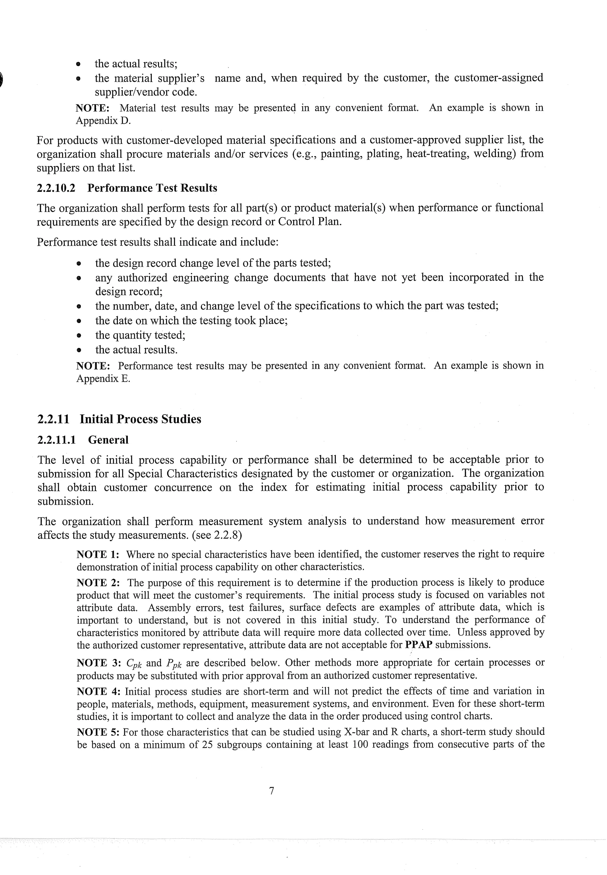 the actual results;
0 the material stlpplier's name and, when required by the customer, the customer-assigned
supplierlvendorcode.
NOTE: Material test results may be presented in any convenient format. An example is shown in
Appendix D.
For products with customer-developed material specifications and a customer-approved supplier list, the
organization shall procure materials andlor services (e.g., painting, plating, heat-treating, welding) from
suppliers on that list.
2.2.10.2 Performance Test Results
The organization shall perform tests for all part(s) or product material(s) when performance or functional
requirements are specifiedby the design record or Control Plan.
Performancetest results shall indicate and include:
0 the design record change level of the parts tested;
0 any authorized engineering change documents that have not yet been incorporated in the
design record;
the number, date, and change level of the specificationsto which the part was tested;
0 the date on which the testing took place;
0 the quantitytested;
the actual results.
NOTE: Performance test results may be presented in any convenient format. An example is shown in
Appendix E.
2.2.1111 Initial Process Studies
22.111 General
The level of initial process capability or performance shall be determined to be acceptable prior to
submission for all Special Characteristics designated by the customer or organization. The organization
shall obtain customer concurrence on the index for estimating initial process capability prior to
submission.
The organization shall perform measurement system analysis to understand how measurement error
affects the study measurements.(see 2.2.8)
NOTE 1: Where no special characteristics have been identified, the customer reserves the right to require
demonstration of initial process capability on other characteristics.
NOTE 2: The purpose of this requirement is to determine if the production process is likely to produce
product that will meet the customer's requirements. The initial process study is focused on variables not
attribute data. Assembly errors, test failures, surface defects are examples of attribute data, which is
important to understand, but is not covered in this initial study. To understand the performance of
characteristics monitored by attribute data will require more data collected over time. Unless approved by
the authorized customer representative, attribute data are not acceptable for PPAP submissions.
NOTE 3: C'k and Ppk are described below. Other methods more appropriate for certain processes or
products may be substituted with prior approval from an authorized customer representative.
NOTE 4: Initial process studies are short-term and will not predict the effects of time and variation in
people, materials, methods, equipment, measurement systems, and environment. Even for these short-term
studies, it is important to collect and analyze the data in the order produced using control charts.
NOTE 5: For those characteristics that can be studied using X-bar and R charts, a short-term study should
be based on a minimum of 25 subgroups containing at least 100 readings from consecutive parts of the
 