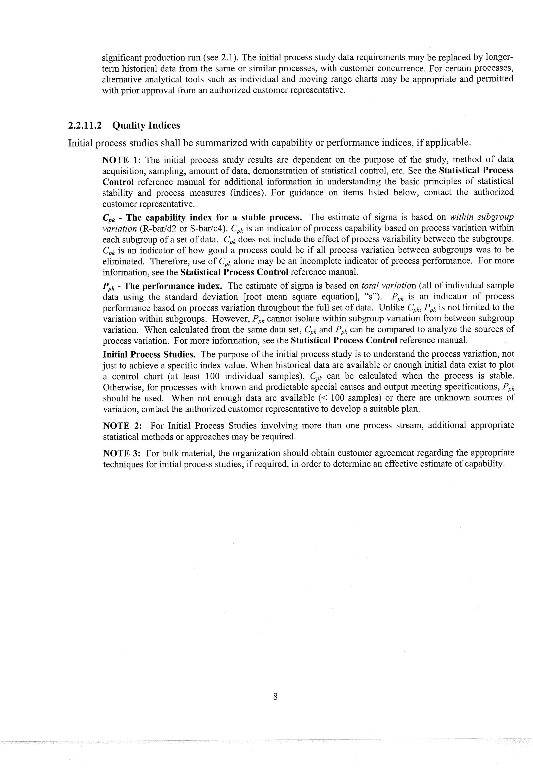significant production run (see 2.1). The initial process study data requirements inay be replaced by longer-
term historical data from the same or similar processes, with customer concurrence. For certain processes,
alternative analytical tools such as individual and moving range charts inay be appropriate and permitted
with prior approval from an authorized customer representative.
2.2.11.2 Quality Indices
Initial process studies shall be summarized with capability or performance indices, if applicable.
NOTE 1: The initial process study results are dependent on the purpose of the study, method of data
acquisition, sampling, amount of data, demonstration of statistical control, etc. See the Statistical Process
Control reference manual for additional information in understanding the basic principles of statistical
stability and process measures (indices). For guidance on items listed below, contact the authorized
customer representative.
Cpk
- The capability index for a stable process. The estimate of sigma is based on within subg~-ozlp
variation (R-barld2 or S-barlc4). CpIc
is an indicator of process capability based on process variation within
each subgroup of a set of data. CpI,
does not include the effect of process variability between the subgroups.
Cplc
is an indicator of how good a process could be if all process variation between subgroups was to be
eliminated. Therefore, use of Cpkalone may be an incomplete indicator of process performance. For more
information, see the Statistical Process Control reference manual.
Ppk
- The performance index. The estimate of sigma is based on total variation (all of individual sample
data using the standard deviation [root mean square equation], "s"). Pplcis an indicator of process
performance based on process variation throughout the full set of data. Unlike Cpk,
Ppkis not limited to the
variation within subgroups. However, Pplc
cannot isolate within subgroup variation froin between subgroup
variation. When calculated from the same data set, Cplc
and Ppkcan be compared to analyze the sources of
process variation. For more information, see the StatisticalProcess Controlreference manual.
Initial Process Studies. The purpose of the initial process study is to understand the process variation, not
just to achieve a specific index value. When historical data are available or enough initial data exist to plot
a control chart (at least 100 individual samples), Cplccan be calculated when the process is stable.
Otherwise, for processes with known and predictable special causes and outp~lt
meeting specifications, PpI,
should be used. When not enough data are available (< 100 samples) or there are unknown sources of
variation, contact the authorized customer representative to develop a suitable plan.
NOTE 2: For Initial Process Studies involving more than one process stream, additional appropriate
statistical methods or approaches may be required.
NOTE 3: For bulk material, the organization should obtain customer agreement regarding the appropriate
techniques for initial process studies, if required, in order to determine an effective estimate of capability.
 