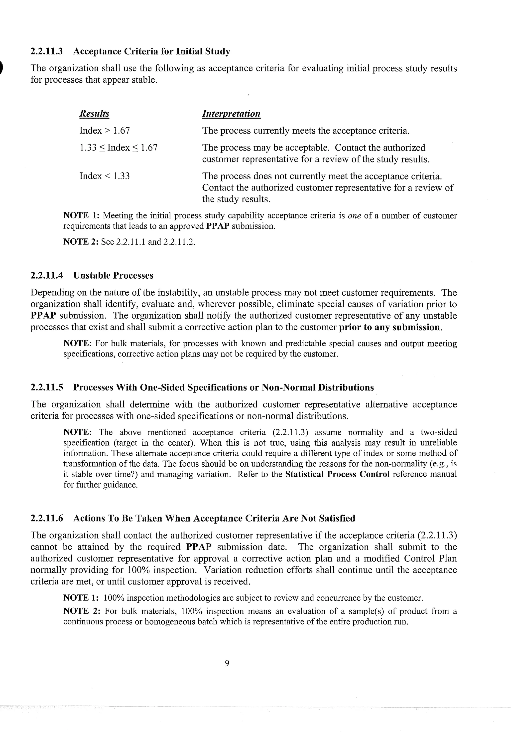 2.2.11.3 Acceptance Criteria for Initial Study
The organization shall use the following as acceptance criteria for evaluating initial process study results
for processes that appear stable.
Results Interpretation
Index > 1.67 The process currently meets the acceptance criteria.
1.335 Index 5 1.67 The process may be acceptable. Contact the authorized
customer representative for a review of the study results.
Index < 1.33 The process does not currently meet the acceptance criteria.
Contact the authorized customer representative for a review of
the study results.
NOTE 1: Meeting the initial process study capability acceptance criteria is one of a number of customer
requirements that leads to an approved PPAP submission.
NOTE 2: See 2.2.11.1 and2.2.11.2.
2.2.11.4 Unstable Processes
Depending on the nature of the instability, an unstable process may not meet customer requirements. The
organization shall identify, evaluate and, wherever possible, eliminate special causes of variation prior to
PPAP submission. The organization shall notify the authorized customer representative of any unstable
processes that exist and shall submit a corrective action plan to the customer prior to any submission.
NOTE: For bulk materials, for processes with known and predictable special causes and output meeting
specifications, corrective action plans may not be required by the customer.
2.2.11.5 Processes With One-sided Specifications or Non-Normal Distributions
The organization shall determine with the authorized customer representative alternative acceptance
criteria for processes with one-sided specifications or non-normal distributions.
NOTE: The above mentioned acceptance criteria (2.2.11.3) assume normality and a two-sided
specification (target in the center). When this is not true, using this analysis may result in unreliable
information. These alternate acceptance criteria could require a different type of index or some method of
transformation of the data. The focus should be on understanding the reasons for the non-normality (e.g., is
it stable over time?) and managing variation. Refer to the Statistical Process Control reference manual
for further guidance.
2.2.11.6 Actions To Be Taken When Acceptance Criteria Are Not Satisfied
The organization shall contact the authorized customer representative if the acceptance criteria (2.2.11.3)
cannot be attained by the required PPAP submission date. The organization shall submit to the
authorized customer representative for approval a corrective action plan and a modified Control Plan
normally providing for 100% inspection. Variation reduction efforts shall continue until the acceptance
criteria are met, or until customer approval is received.
NOTE 1: 100%inspection methodologies are subject to review and concurrence by the customer.
NOTE 2: For bulk materials, 100% inspection means an evaluation of a sample(s) of product from a
continuous process or homogeneous batch which is representative of the entire production run.
 