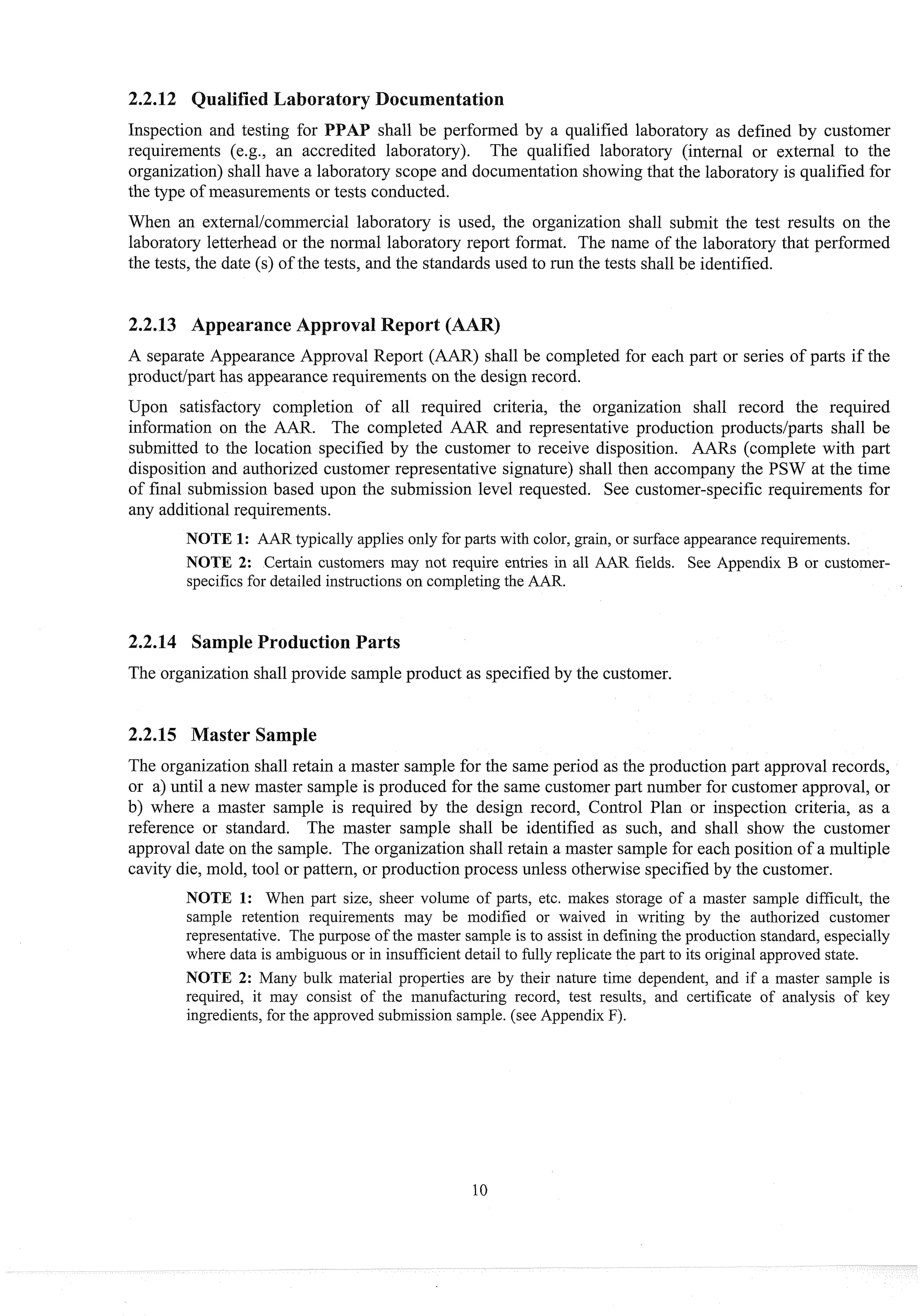 aboratsry Docu
Inspection and testing for PPA shall be performed by a qualified laboratory as defined by customer
requirements (e.g., an accredited laboratory). The qualified laboratory (internal or external to the
organization) shall have a laboratory scope and documentation showing that the laboratory is qualified for
the type of measurements or tests cond~~cted.
When an externallcoinmercial laboratory is used, the organization shall submit the test results on the
laboratory letterhead or the normal laboratory report format. The name of the laboratory that performed
the tests, the date (s) of the tests, and the standards used to run the tests shall be identified.
A separate Appearance Approval Report (AAR) shall be completed for each part or series of parts if the
productipart has appearance requirements on the design record.
Upon satisfactory completion of all required criteria, the organization shall record the required
information on the AAR. The completed AAR. and representative production productslparts shall be
submitted to the location specified by the customer to receive disposition. AARs (complete with part
disposition and authorized customer representative signature) shall then accompany the PSW at the time
of final submission based upon the submission level requested. See customer-specific requirements for
any additionalrequirements.
NOTE I: AAR typically applies only for parts with color, grain, or surface appearancerequirements.
NOTE 2: Certain customers may not require entries in all AAR fields. See Appendix B or customer-
specifics for detailed instructions on completingthe AAR.
2.2.14 Sample Production Parts
The organization shall provide sample product as specified by the customer.
2.2.15 Master Sample
The organization shall retain a master sainple for the same period as the production part approval records,
or a) until a new master sample is produced for the same customer part number for customer approval, or
b) where a master sample is req~liredby the design record, Control Plan or inspection criteria, as a
reference or standard. The master sample shall be identified as such, and shall show the customer
approval date on the sample. The organization shall retain a master sample for each position of a multiple
cavity die, mold, tool or pattern, or production process unless otherwise specified by the customer.
NOTE 11: When part size, sheer volume of parts, etc. makes storage of a master sample difficult, the
sample retention requirements may be modified or waived in writing by the authorized customer
representative. The purpose of the master sample is to assist in defining the production standard, especially
where data is ambiguousor in insufficient detail to fully replicate the part to its original approved state.
NOTE 2: Many bulk material properties are by their nature time dependent, and if a master sample is
required, it may consist of the manufact~~ing
record, test results, and certificate of analysis of key
ingredients,for the approved submission sample. (see Appendix F).
 