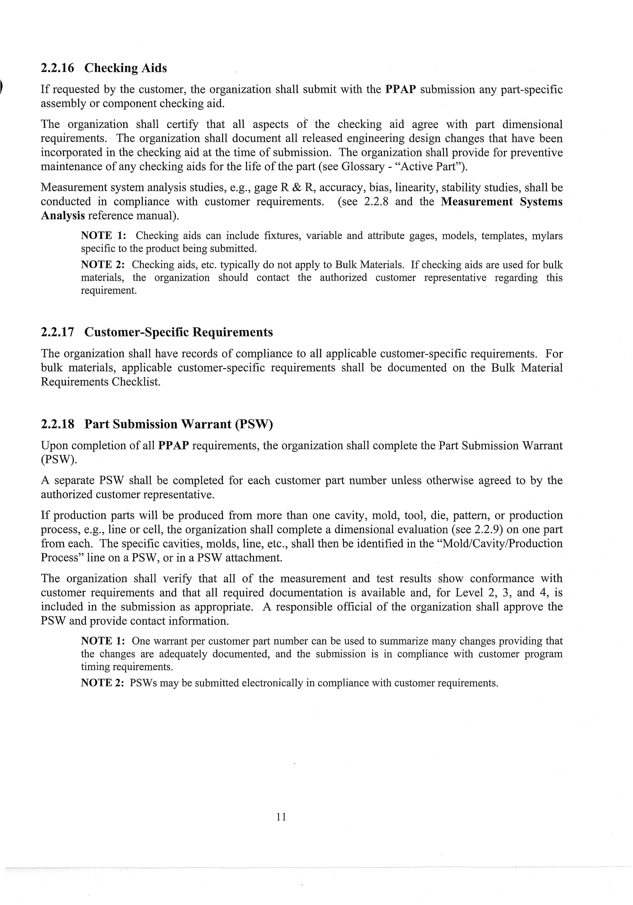2.2.16 Checking Aids
If req~lestedby the customer, the organization shall submit with the P subinission any part-specific
assembly or component checking aid.
The organization shall certify that all aspects of the checking aid agree with part dimensional
req~~irements.
The organization shall document all released engineering design changes that have been
incorporated in the checking aid at the time of submission. The organization shall provide for preventive
maintenance of any checking aids for the life of the part (see Glossary - "Active Part").
Measurement system analysis studies, e.g., gage R & R, accuracy, bias, linearity, stability studies, shall be
conducted in compliance with customer requirements. (see 2.2.8 and the Measurement Systems
Analysisreference manual).
NOTE 1: Checking aids can include fixtures, variable and attribute gages, models, templates, inylars
specific to the prod~lct
being submitted.
NOTE 2: Checking aids, etc. typically do not apply to Bulk Materials. If checking aids are used for bulk
materials, the organization should contact the authorized customer representative regarding this
requirement.
2.2.17 Customer-Specific Requirements
The organization shall have records of compliance to all applicable customer-specificrequirements. For
bulk materials, applicable customer-specific requirements shall be documented on the Bulk Material
Requirements Checklist.
2.2.18 Part SubmissionWarrant (PSW)
Upon completion of all PPAP requirements, the organization shall complete the Part Submission Warrant
(PSW).
A separate PSW shall be completed for each customer part number unless otherwise agreed to by the
authorized customerrepresentative.
If production parts will be produced from more than one cavity, mold, tool, die, pattern, or production
process, e.g., line or cell, the organization shall complete a dimensional evaluation (see 2.2.9) on one part
from each. The specific cavities, molds, line, etc., shall then be identified in the "Mold/Cavity/Production
Process" line on a PSW, or in a PSW attachment.
The organization shall verify that all of the measurement and test results show conformance with
customer requirements and that all required documentation is available and, for Level 2, 3, and 4, is
included in the submission as appropriate. A responsible official of the organization shall approve the
PSW and provide contact information.
NOTE 1: One warrant per customer part number can be used to summarize many changes providing that
the changes are adequately documented, and the submission is in compliance with customer program
timing requirements.
NOTE 2: PSWs may be submitted electronically in compliance with customer req~tirements.
 
