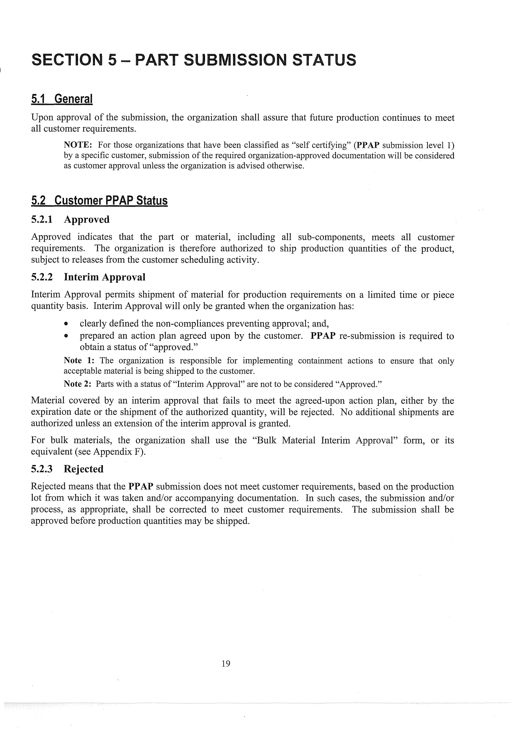 Upon approval of the submission, the organization shall assure that future production continues to meet
all customer requirements.
NOTE: For those organizations that have been classified as "self certifying" (PPAP submission level 1)
by a specific customer, submission of the required organization-approved documentation will be considered
as customer approval unless the organization is advised otherwise.
ustorner atus
5.2.1 Approved
Approved indicates that the part or material, including all sub-components, meets all customer
requirements. The organization is therefore authorized to ship production quantities of the product,
subject to releases from the customer scheduling activity.
5.2.2 Interim A
Interim Approval permits shipment of material for production requirements on a limited time or piece
quantity basis. Interim Approval will only be granted when the organizationhas:
0 clearly defined the non-compliances preventing approval; and,
c prepared an action plan agreed upon by the customer. PPAP re-submission is required to
obtain a status of "approved."
Note I: The organization is responsible for implementing containment actions to ensure that only
acceptable material is being shipped to the customer.
Note 2: Parts with a status of "Interim Approval" are not to be considered "Approved."
Material covered by an interim approval that fails to meet the agreed-~ponaction plan, either by the
expiration date or the shipment of the authorized quantity, will be rejected. No additional shipments are
authorized unless an extension of the interim approval is granted.
For bulk materials, the organization shall use the "Bulk Material Interim Approval" form, or its
equivalent (see Appendix F).
5.2.3 Rejected
Rejected means that the PPAP submission does not meet customer requirements, based on the production
lot from which it was taken and/or accompanying documentation. In such cases, the submission and/or
process, as appropriate, shall be corrected to meet customer requirements. The submission shall be
approved before production quantities may be shipped.
 