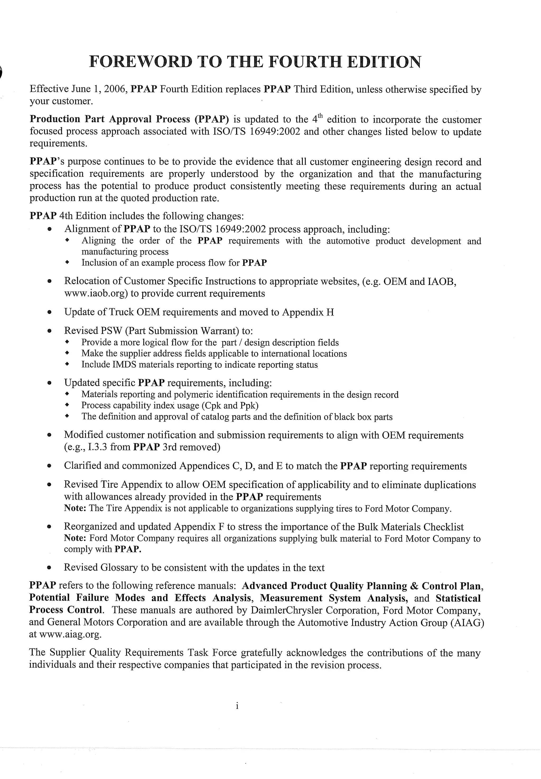 Effective June 1, 2006, Fourth Edition replaces AP Third Edition, unless otherwise specified by
your customer.
) is updated to the 4" edition to incorporate the customer
focused process approach associated with ISOITS 16949:2002 and other changes listed below to update
requirements.
PPAP's purpose continues to be to provide the evidence that all customer engineering design record and
specification requirements are properly understood by the organization and that the manufacturing
process has the potential to produce product consistently meeting these requirements during an actual
production run at the quoted production rate.
PPAP 4th Edition includes the following changes:
e Alignment of PPA to the ISOITS 16949:2002process approach, including:
* Aligning the order of the PPAP requirements with the automotive product development and
manufacturing process
4 Inclusion of an example process flow for PPAP
Relocation of Customer Specific Instructions to appropriate websites, (e.g. OEM and IAOB,
www.iaob.org)to provide current requirements
e Update of Truck OEM requirements and moved to Appendix H
e Revised PSW (Part SubmissionWarrant) to:
* Provide a more logical flow for the part 1design description fields
* Make the supplier address fields applicable to international locations
I * Include IMDS materials reporting to indicate reporting status
e Updated specific PPAP requirements, including:
* Materials reporting and polymeric identification requirements in the design record
* Process capability index usage (Cpk and Ppk)
The definition and approval of catalog parts and the definition of black box parts
e Modified customer notification and submission requirements to align with OEM requirements
(eg, 1.3.3 from PPAP 3rd removed)
Clarified and commonizedAppendices C, D, and E to match the PPAP reporting requirements
Revised Tire Appendix to allow OEM specification of applicability and to eliminate duplications
with allowances already provided in the PPAP requirements
Note: The Tire Appendix is not applicable to organizations supplying tires to Ford Motor Company.
Reorganized and updated Appendix F to stress the importance of the Bulk Materials Checklist
Note: Ford Motor Company requires all organizations supplying bulk material to Ford Motor Company to
comply with PPAP.
Revised Glossaryto be consistent with the updates in the text
PPAP refers to the following reference manuals: Advanced Product uality Planning & Control Plan,
Potential Failure Modes and Effects Analysis, Measurement System Analysis, and Statistical
Process Control. These manuals are authored by DaimlerChrysler Corporation, Ford Motor Company,
and General Motors Corporation and are available through the Automotive Industry Action Group (AIAG)
at www.aiag.org.
The Supplier Quality Requirements Task Force gratefully acknowledges the contributions of the many
individuals and their respective companies that participated in the revision process.
 