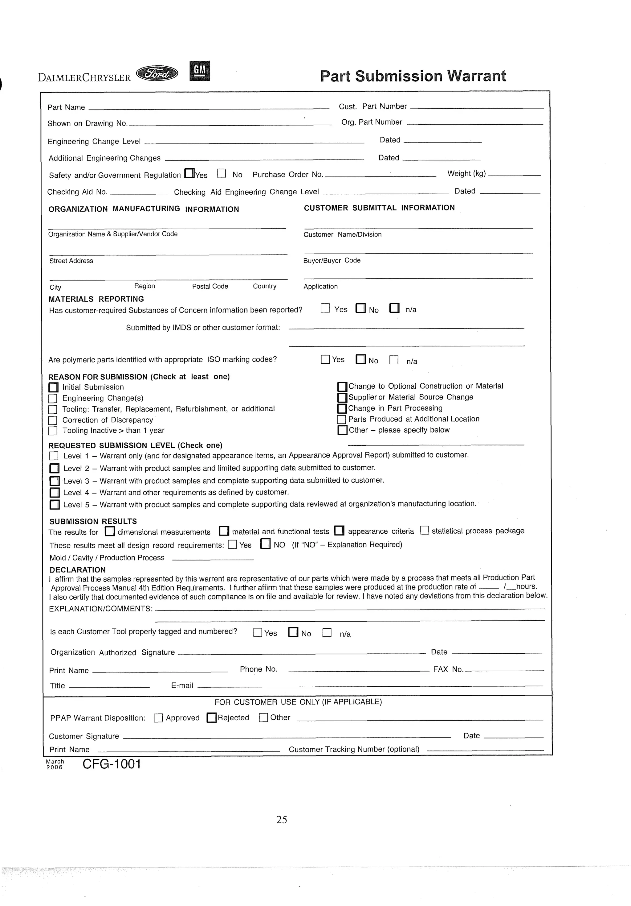 ( Part Name Cust. Part Number
I Shown on Drawing No. Org. Part Number
I Engineering Change Level Dated
I Additional Engineering Changes Dated
I Safety and/or Government Regulation Yes C] No Purchase Order No. Weight (kg)
I Checking Aid No. Checking Aid Engineering Change Level Dated
ORGANIZATION MANUFACTURING INFORMATION CUSTOMER SUBMITTAL INFORMATION
Organization Name & SupplierNendor Code Customer NameIDivision
Street Address BuyerIBuyer Code
City Region Postal Code Country Application
MATERIALS REPORTING
Has customer-required Substances of Concern information been reported? C] Yes No n/a
Submitted by IMDS or other customer format:
I Are polymeric parts identified with appropriate IS0 marking codes? f l y e s NO C7 n/a
REASON FOR SUBMISSION (Check at least one)
lnitial Submission Change to Optional Construction or Material
[7 Engineering Change(s) Supplier or Material Source Change
0Tooling: Transfer, Replacement, Refurbishment, or additional Change in Part Processing
Cj Correction of Discrepancy C]Parts Produced at Additional Location
[7 Tooling Inactive >than 1 year Other - please specify below
REQUESTED SUBMISSION LEVEL (Check one)
[7 Level 1 - Warrant only (and for designated appearance items, an Appearance Approval Report) submitted to customer.
Level 2 - Warrant with product samples and limited supporting data submitted to customer.
Level 3 - Warrant with product samples and complete supporting data submitted to customer.
Level 4 - Warrant and other requirementsas defined by customer.
Level 5 - Warrant with product samples and complete supporting data reviewed at organization's manufacturing location
SUBMISSION RESULTS
The results for dimensional measurements material and functional tests appearance criteria statistical process package
These results meet all design record requirements: C]Yes NO (If "NO" - Explanation Required)
Mold /Cavity / ProductionProcess
DECLARATION
I affirm that the samples represented by this warrent are representative of our parts which were made by a processthat meets all Production Part
Approval Process Manual 4th Edition Requirements. 1 further affirm that these samples were produced at the production rate of __. 1-hours.
I also certify that documented evidence of such compliance is on file and available for review. I have noted any deviations from this declaration below
EXPLANATIONICOMMENTS:
Is each Customer Tool properly tagged and numbered? [7Yes N~ [7
I Organization Authorized Signature Date
I Print Name Phone No. FAX No.
Title E-mail
FOR CUSTOMER USE ONLY (IF APPLICABLE)
PPAP Warrant Disposition: [7 Approved Rejected 0Other
I Customer Signature Date
Print Name Customer Tracking Number (optional)
March
,006 CFG-1001
 