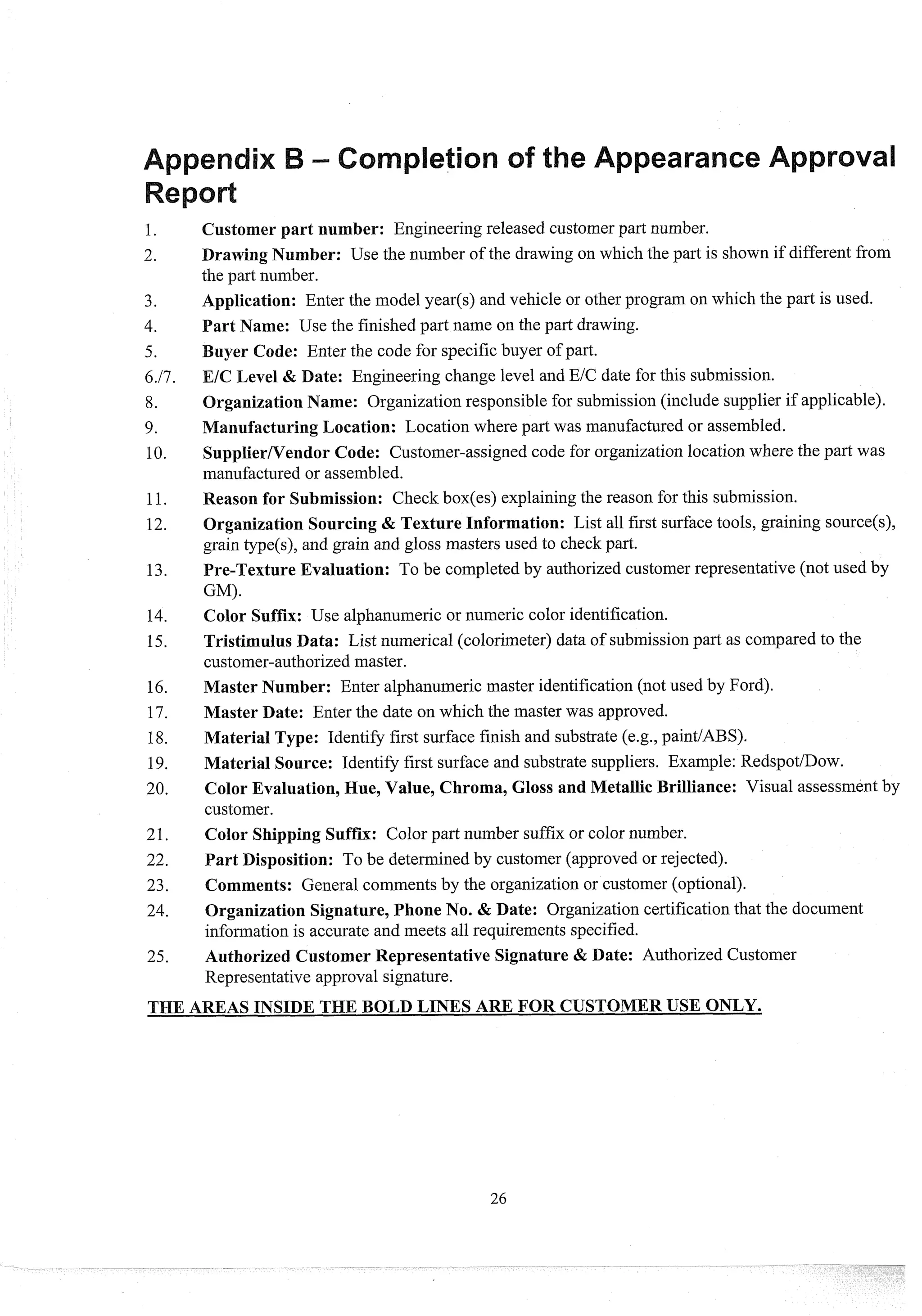 Customer part number: Engineering released customerpart number.
Drawing Number: Use the number of the drawing on which the part is shown if different from
the part number.
Application: Enter the model year($ and vehicle or other program on which the part is used.
Part Name: Use the finished part name on the part drawing.
uyer Code: Enter the code for specific buyer of part.
EIC Level & Date: Engineering change level and EIC date for this submission.
Organization Name: Organization responsible for submission(include supplier if applicable).
ManufacturingLocation: Location where part was manufactured or assembled.
SupplierNendor Code: Customer-assigned code for organization location where the part was
manufactured or assembled.
Reason for Submission: Check box(es) explainingthe reason for this submission.
Organization Sourcing & Texture Information: List all first surface tools, graining source(s),
grain type(s), and grain and gloss masters used to check part.
Pre-Texture Evaluation: To be completed by authorized customer representative (not used by
GM).
Color Suffix: Use alphanumeric or numeric color identification.
Tristimulus Data: List numerical (colorimeter) data of submissionpart as compared to the
customer-authorizedmaster.
Master Number: Enter alphanumeric master identification (not used by Ford).
Master Date: Enter the date on which the master was approved.
Material Type: Identify first surface finish and substrate (e.g., paint/ABS).
Material Source: Identify first surface and substrate suppliers. Example: RedspotIDow.
Color Evaluation,Hue, Value, Chroma, Gloss and Metallic Brilliance: Visual assessment by
customer.
Color Shipping Suffix: Color part number suffix or color number.
Part Disposition: To be determined by customer (approved or rejected).
Comments: General comments by the organization or customer (optional).
Organization Signature,Phone No. & Date: Organization certificationthat the document
information is accurate and meets all requirements specified.
Authorized Customer Representative Signature & Date: Authorized Customer
Representative approval signature.
 