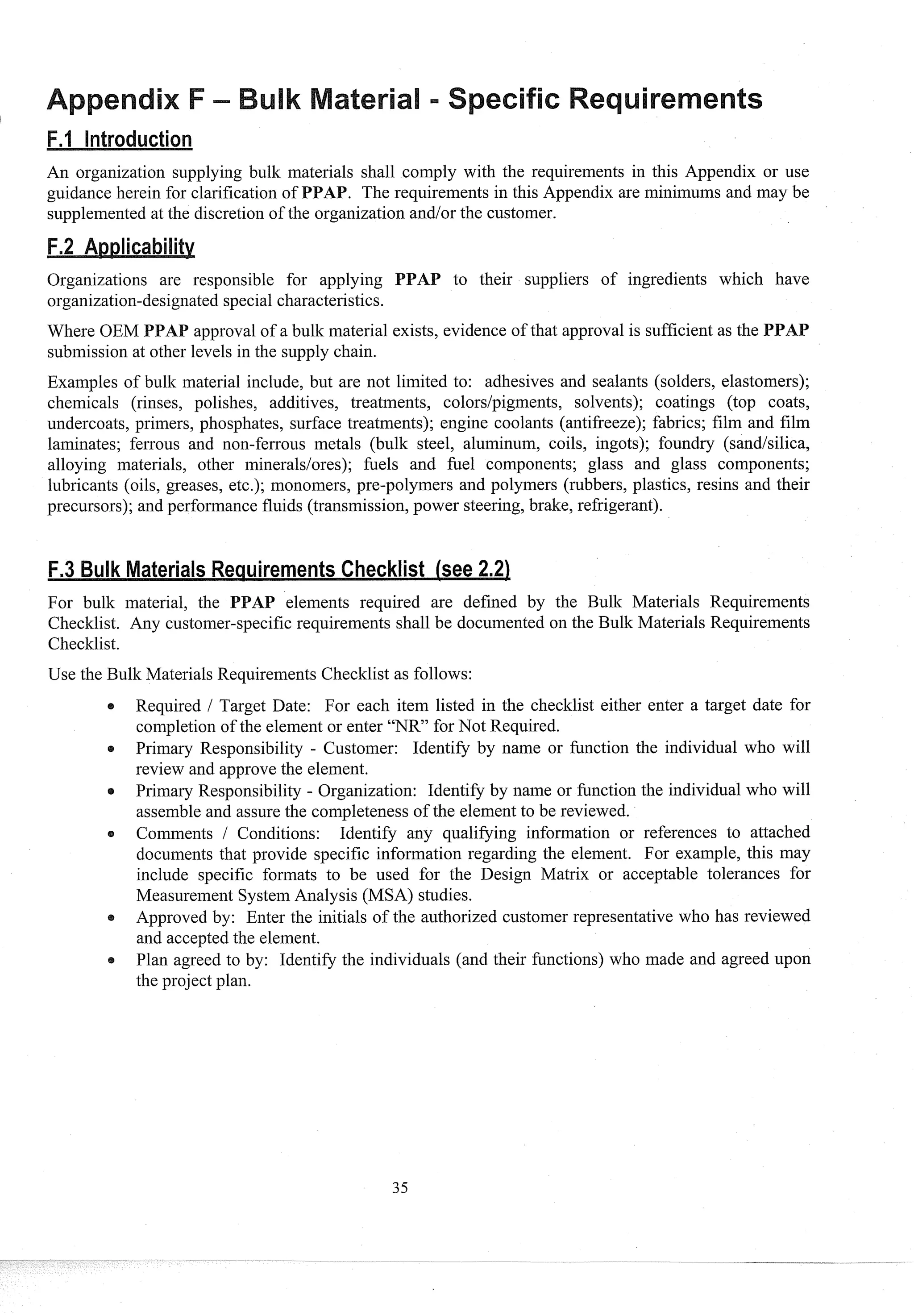 An organization supplying bulk materials shall coinply with the requirements in this Appendix or use
guidance herein for clarification of PPAB. The requirements in this Appendix are minimums and may be
supplemented at the discretion of the organization and/or the customer.
Organizations are responsible for applying PAP to their suppliers of ingredients which have
organization-designated special characteristics.
approval of a bullc material exists, evidence of that approval is sufficient as the PPAP
submission at other levels in the supply chain.
Examples of bulk material include, but are not limited to: adhesives and sealants (solders, elastomers);
chemicals (rinses, polishes, additives, treatments, colors/pigments, solvents); coatings (top coats,
undercoats, primers, phosphates, surface treatments); engine coolants (antifreeze); fabrics; film and film
laminates; ferrous and non-ferrous metals (bulk steel, aluminum, coils, ingots); foundry (sandlsilica,
alloying materials, other mineraldores); filels and fuel components; glass and glass components;
lubricants (oils, greases, etc.); monomers, pre-polymers and polymers (rubbers, plastics, resins and their
precursors); and performance fluids (transmission, power steering, brake, refrigerant).
For bullc material, the PPAP elements required are defined by the Bulk Materials Requirements
Checltlist. Any customer-specific requirements shall be documented on the Bulk Materials Requirements
Checklist.
Use the Bulk Materials Requirements Checklist as follows:
s Required 1 Target Date: For each item listed in the checklist either enter a target date for
completion of the element or enter "NR" for Not Required.
Primary Responsibility - Customer: Identify by name or function the individual who will
review and approve the element.
Primary Responsibility - Organization: Identify by name or function the individual who will
assemble and assure the completeness of the element to be reviewed.
Comments / Conditions: Identify any qualifying information or references to attached
documents that provide specific information regarding the element. For example, this may
include specific formats to be used for the Design Matrix or acceptable tolerances for
Measurement System Analysis (MSA) studies.
Approved by: Enter the initials of the authorized customer representative who has reviewed
and accepted the element.
Plan agreed to by: Identify the individuals (and their functions) who made and agreed upon
the project plan.
 