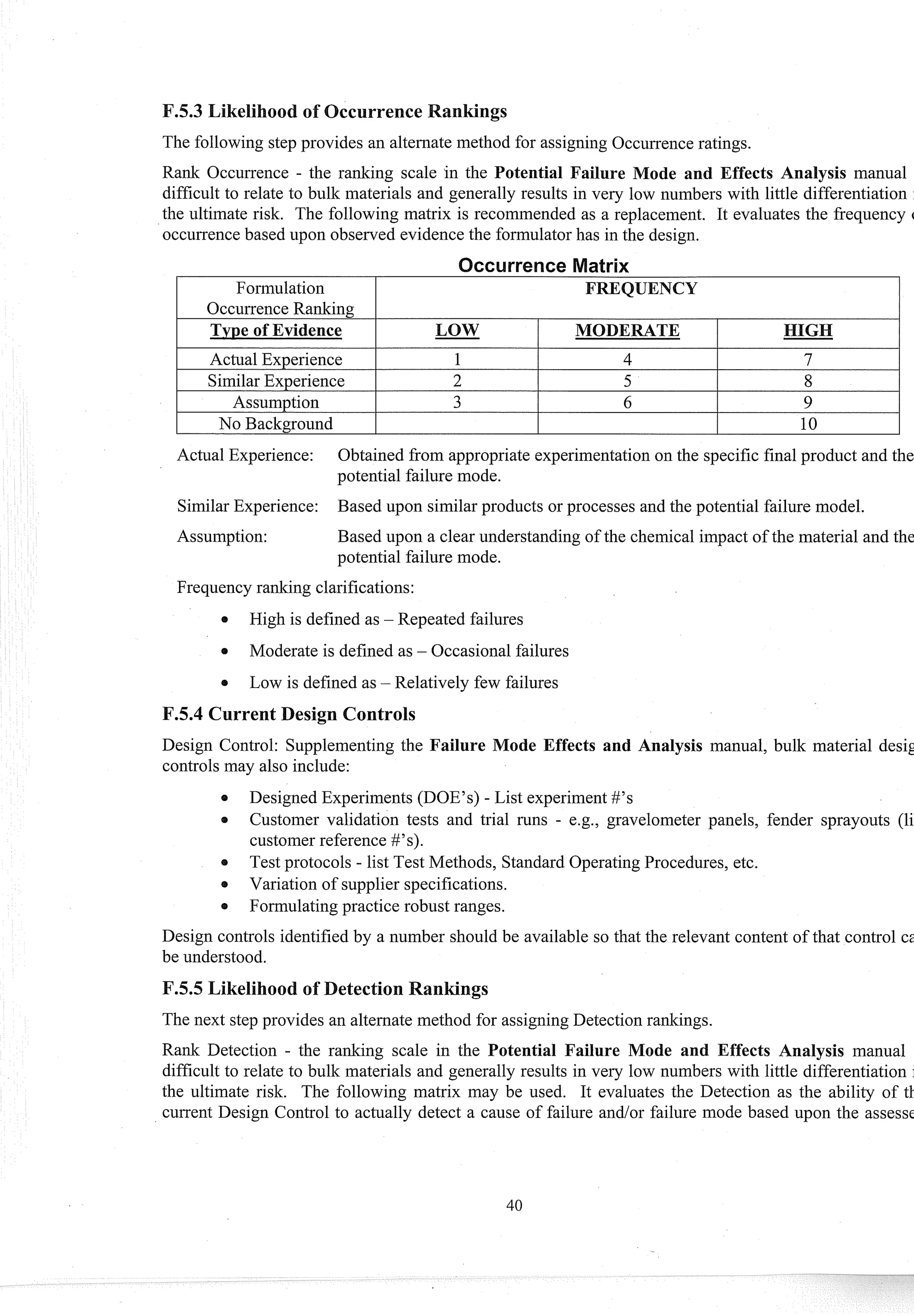 The following step provides an alternate method for assigning Occurrenceratings.
Rank Occurrence - the ranking scale in the Potential Failure ode and Effects Analysis manual
difficult to relate to bulk materials and generally results in very low numbers with little differentiation
the ultimate risk. The following matrix is recommended as a replacement. It evaluates the frequency (
occurrencebased upon observed evidence the formulator has in the design.
I Actual Experience I 1 I 4 I 7 I
I SimilarExperience I 2 I 5 I 8 I
I Assumption I 3 I 6 I 9 I
Actual Experience: Obtained from appropriate experimentationon the specific final product and the
potential failure mode.
No Background
SimilarExperience: Based upon similar products or processes and the potential failure model.
10
Assumption: Based upon a clear understanding of the chemical impact of the material and the
potential failure mode.
Frequency ranking clarifications:
High is defined as - Repeated failures
Moderate is defined as - Occasional failures
Low is defined as - Relatively few failures
F.5.4 Current Design Controls
Design Control: Supplementing the Failure Mode Effects and Analysis manual, bulk material desig
controls may also include:
0 Designed Experiments (DOE'S) - List experiment#'s
e Customer validation tests and trial runs - e.g., gravelometer panels, fender sprayouts (li
customer reference #'s).
Test protocols - list Test Methods, Standard OperatingProcedures, etc.
Variation of supplier specifications.
0 Formulating practice robust ranges.
Design controls identified by a number should be available so that the relevant content of that control cs
be understood.
The next step provides an alternate method for assigning Detection rankings.
Rank Detection - the ranking scale in the Potential Failure Mode and Effects Analysis manual
difficult to relate to bulk materials and generally results in very low numbers with little differentiation
the ultimate risk. The following matrix may be used. It evaluates the Detection as the ability of tl.
current Design Control to actually detect a cause of failure and/or failure mode based upon the assesst
 