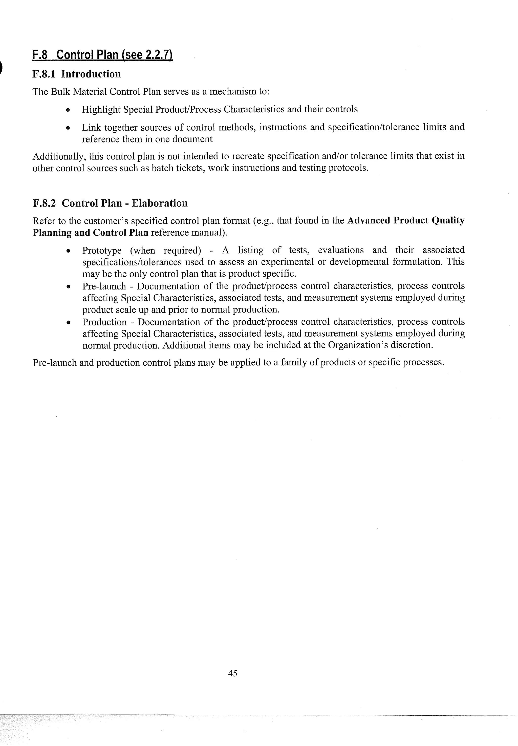 The Bulk Material Control Plan serves as a mechanism to:
0 Highlight SpecialProduct/Process Characteristics and their controls
Link together sources of control methods, instructions and specification/tolerance limits and
reference them in one document
Additionally, this control plan is not intended to recreate specification andlor tolerance limits that exist in
other control sources such as batch tickets, work instructions and testing protocols.
F.8.2 Control Plan - Elaboration
Refer to the customer's specified control plan format (e.g., that found in the A vanced Product Quality
Planning and Control Plan reference manual).
Prototype (when required) - A listing of tests, evaluations and their associated
specificationsltolerances used to assess an experimental or developmental formulation. This
may be the only control plan that is product specific.
Pre-launch - Documentation of the productlprocess control characteristics, process controls
affecting Special Characteristics, associated tests, and measurement systems employed during
product scale up and prior to noi-mal production.
Production - Documentation of the product/process control characteristics, process controls
affecting Special Characteristics, associated tests, and measurement systems employed during
normal production. Additional items may be included at the Organization's discretion.
Pre-launch and prod~xtion
control plans may be applied to a family of products or specificprocesses.
 
