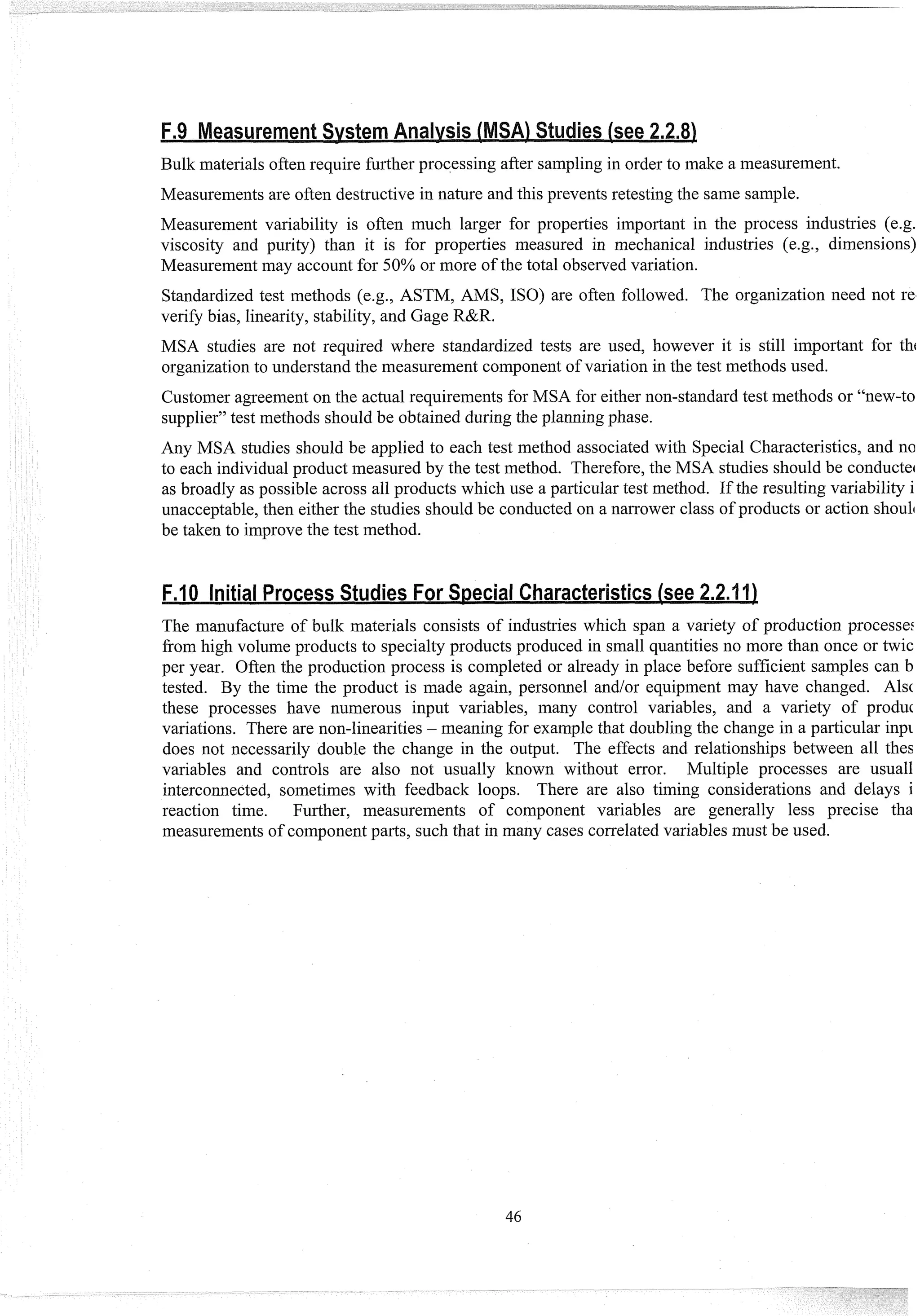 Bulk materials often require further processing after sampling in order to make a measurement.
Measurements are often destructive in nature and this prevents retesting the same sample.
Measurement variability is often imch larger for properties important in the process industries (e.g.
viscosity and purity) than it is for properties measured in mechanical industries (e.g., dimensions)
Measurement may account for 50% or more of the total observedvariation.
Standardized test methods (e.g., ASTM, AMS, ISO) are often followed. The organization need not re,
verifi bias, linearity, stability, and Gage R&R.
MSA studies are not required where standardized tests are used, however it is still important for thc
organizationto understand the measurement component of variation in the test methods used.
Customer agreement on the actual requirements for MSA for either non-standard test methods or "new-to
supplier" test methods should be obtained during the planning phase.
Any MSA studies should be applied to each test method associated with Special Characteristics, and no
to each individual product measured by the test method. Therefore,the MSA studies should be conductec
as broadly as possible across all products which use a particular test method. If the resulting variability i
unacceptable,then either the studies should be conducted on a narrower class of products or action shoulc
be taken to improve the test method.
The manufacture of bulk materials consists of industries which span a variety of production processe:
from high volume products to specialty products produced in small quantities no more than once or twic
per year. Often the production process is completed or already in place before sufficient samples can b
tested. By the time the product is made again, personnel andlor equipment may have changed. Alsc
these processes have numerous input variables, many control variables, and a variety of produt
variations. There are non-linearities - meaning for example that doubling the change in a particular inp~
does not necessarily double the change in the output. The effects and relationships between all thes
variables and controls are also not usually known without error. Multiple processes are usual1
interconnected, sometimes with feedback loops. There are also timing considerations and delays i
reaction time. Further, measurements of component variables are generally less precise tha
measurements of component parts, such that in many cases correlatedvariables must be used.
 