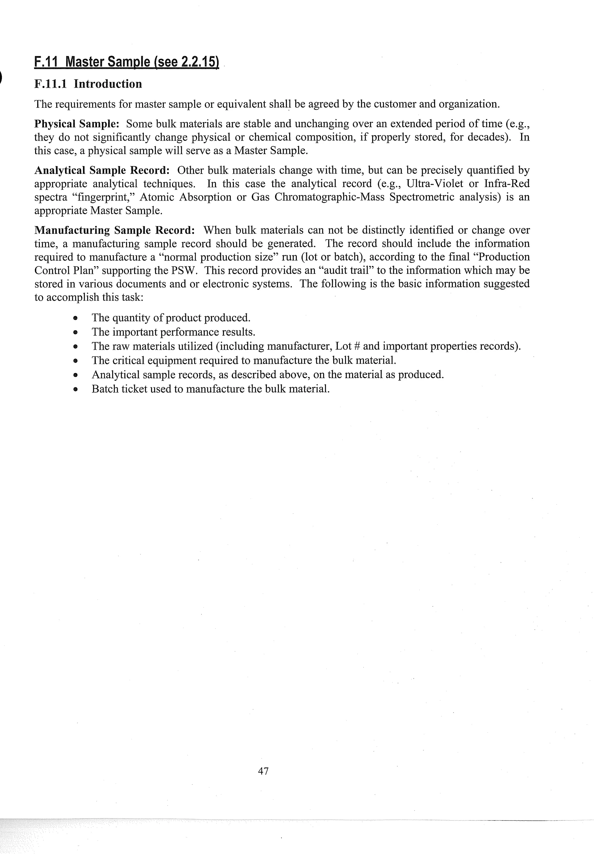 The requirements for master sample or equivalent shall be agreed by the customer and organization.
Physical Sample: Some bulk materials are stable and unchanging over an extended period of time (e.g.,
they do not significantly change physical or chemical composition, if properly stored, for decades). In
this case, a physical samplewill serve as a Master Sample.
Analytical Sample Record: Other bulk materials change with time, but can be precisely quantified by
appropriate analytical techniques. In this case the analytical record (e.g., Ultra-Violet or Infra-Red
spectra "fingerprint," Atomic Absorption or Gas Chromatographic-Mass Spectrometric analysis) is an
appropriate Master Sample.
anufacturing Sample Record: When bulk materials can not be distinctly identified or change over
time, a manufacturing sample record should be generated. The record should include the information
required to man~~facture
a "normal production size" run (lot or batch), according to the final "Production
Control Plan" supportingthe PSW. This record provides an "audit trail" to the information which may be
stored in various documents and or electronic systems. The following is the basic information suggested
to accomplishthis task:
The quantity of product produced.
e The importantperformance results.
e The raw materials utilized (including manufacturer, Lot # and importantproperties records).
The critical equipmentrequired to manufacture the bulk material.
e Analytical sample records, as described above, on the material as produced.
e Batch ticket used to manufacture the bulk material.
 