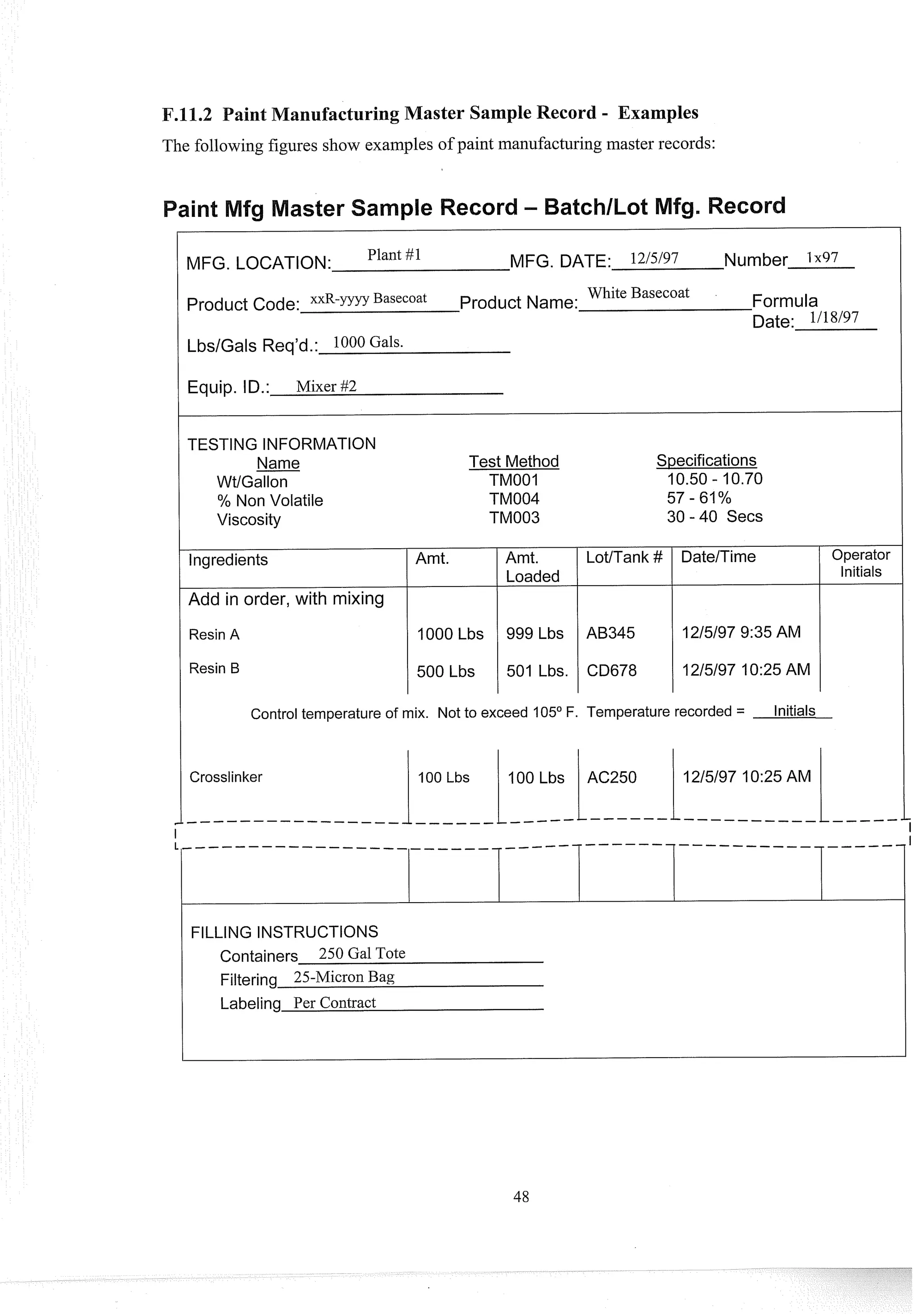 aster Sample Record - Examples
The following figures show examples of paint manufacturingmaster records:
MFG. LOCATION: Plant #1 MFG. DATE: 12/5/97 Number 1x97
Product Code: x x R - ~ ~ ~ ~
Basecoat Product Name:
White Basecoat Formula
Date: 1118/97
Equip. ID.: Mixer #2
TESTING INFORMATION
Name
WtlGallon
% Non Volatile
Viscosity
lngredients
Add in order, with mixing
Resin A
Resin B
Test Method Specifications
TMOOI 10.50 - 10.70
TM004 57 - 61%
TM003 30 - 40 Secs
Amt. 1 Amt. I LotlTank #
Loaded
v
1000 Lbs 999 Lbs AB345
I I
500 Lbs 1 501 Lbs. CD678
Operator
Initials
Control temperature of mix. Not to exceed 105O F. Temperature recorded = Initials
FILLING INSTRUCTIONS
Containers 250 Gal Tote
Filtering 25-Micron Bag
Labeling Per Contract
 